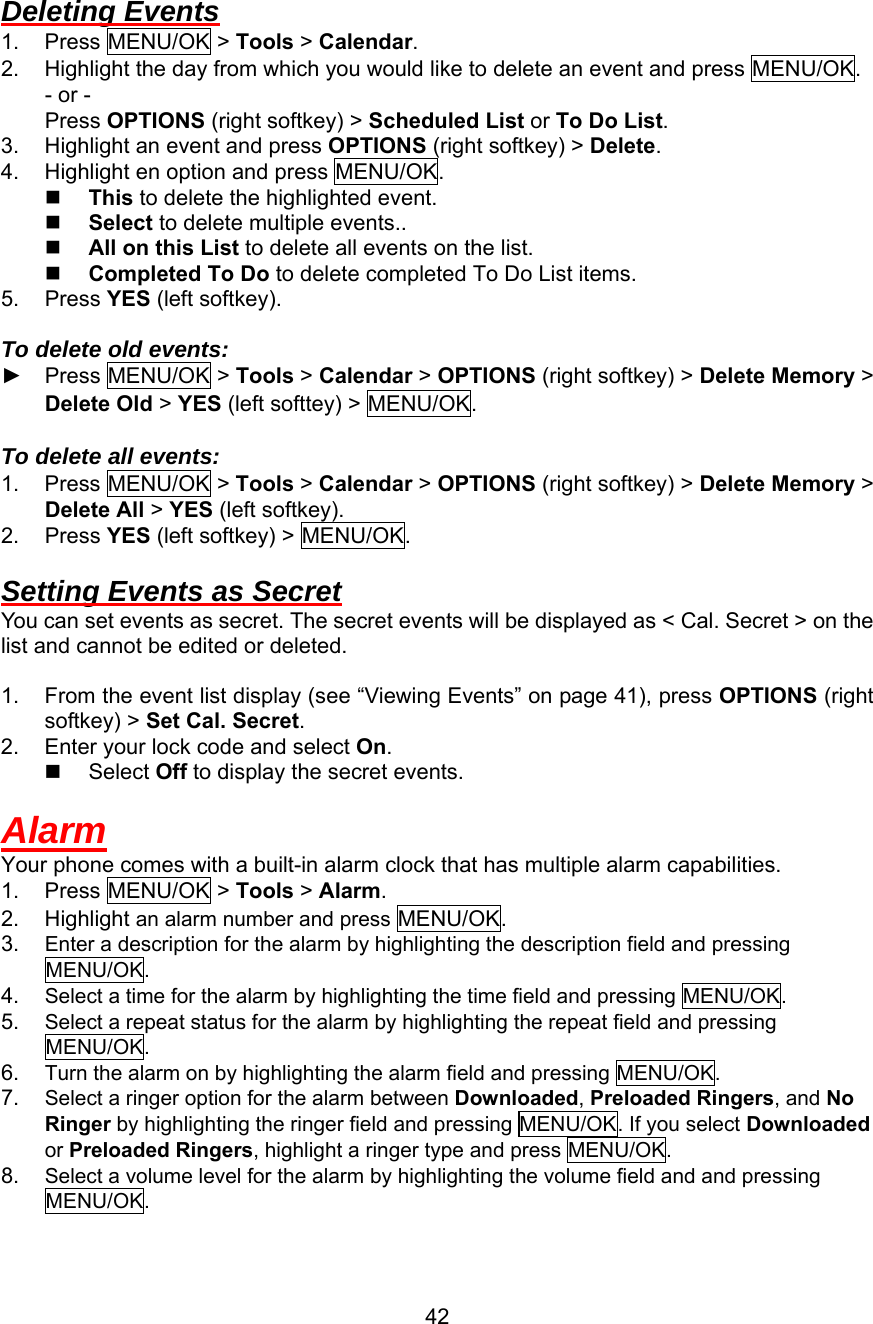  Deleting Events 1. Press MENU/OK &gt; Tools &gt; Calendar. 2.  Highlight the day from which you would like to delete an event and press MENU/OK. - or - Press OPTIONS (right softkey) &gt; Scheduled List or To Do List. 3.  Highlight an event and press OPTIONS (right softkey) &gt; Delete. 4.  Highlight en option and press MENU/OK.   This to delete the highlighted event.   Select to delete multiple events..   All on this List to delete all events on the list.   Completed To Do to delete completed To Do List items. 5. Press YES (left softkey).  To delete old events: ► Press MENU/OK &gt; Tools &gt; Calendar &gt; OPTIONS (right softkey) &gt; Delete Memory &gt; Delete Old &gt; YES (left softtey) &gt; MENU/OK.  To delete all events: 1. Press MENU/OK &gt; Tools &gt; Calendar &gt; OPTIONS (right softkey) &gt; Delete Memory &gt; Delete All &gt; YES (left softkey). 2. Press YES (left softkey) &gt; MENU/OK.  Setting Events as Secret You can set events as secret. The secret events will be displayed as &lt; Cal. Secret &gt; on the list and cannot be edited or deleted.  1.  From the event list display (see “Viewing Events” on page 41), press OPTIONS (right softkey) &gt; Set Cal. Secret. 2.  Enter your lock code and select On.   Select Off to display the secret events.  Alarm Your phone comes with a built-in alarm clock that has multiple alarm capabilities. 1. Press MENU/OK &gt; Tools &gt; Alarm. 2. Highlight an alarm number and press MENU/OK. 3.  Enter a description for the alarm by highlighting the description field and pressing MENU/OK. 4.  Select a time for the alarm by highlighting the time field and pressing MENU/OK. 5.  Select a repeat status for the alarm by highlighting the repeat field and pressing MENU/OK. 6.  Turn the alarm on by highlighting the alarm field and pressing MENU/OK. 7.  Select a ringer option for the alarm between Downloaded, Preloaded Ringers, and No Ringer by highlighting the ringer field and pressing MENU/OK. If you select Downloaded or Preloaded Ringers, highlight a ringer type and press MENU/OK. 8.  Select a volume level for the alarm by highlighting the volume field and and pressing MENU/OK.  42