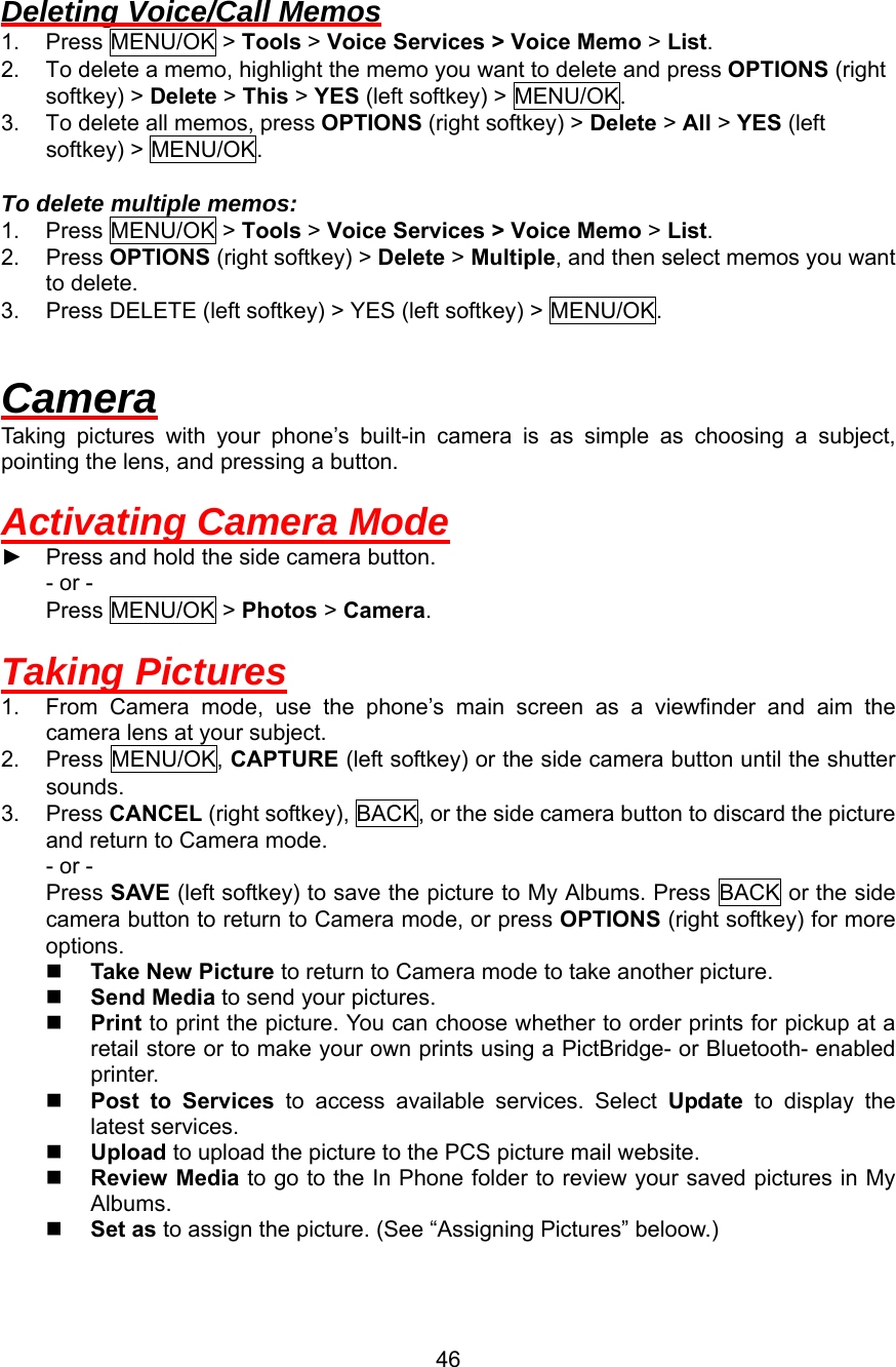  Deleting Voice/Call Memos 1. Press MENU/OK &gt; Tools &gt; Voice Services &gt; Voice Memo &gt; List. 2.  To delete a memo, highlight the memo you want to delete and press OPTIONS (right softkey) &gt; Delete &gt; This &gt; YES (left softkey) &gt; MENU/OK. 3.  To delete all memos, press OPTIONS (right softkey) &gt; Delete &gt; All &gt; YES (left softkey) &gt; MENU/OK.  To delete multiple memos: 1. Press MENU/OK &gt; Tools &gt; Voice Services &gt; Voice Memo &gt; List. 2. Press OPTIONS (right softkey) &gt; Delete &gt; Multiple, and then select memos you want to delete. 3.  Press DELETE (left softkey) &gt; YES (left softkey) &gt; MENU/OK.  Camera Taking pictures with your phone’s built-in camera is as simple as choosing a subject, pointing the lens, and pressing a button.  Activating Camera Mode ► Press and hold the side camera button. - or - Press MENU/OK &gt; Photos &gt; Camera.  Taking Pictures 1.  From Camera mode, use the phone’s main screen as a viewfinder and aim the camera lens at your subject. 2. Press MENU/OK, CAPTURE (left softkey) or the side camera button until the shutter sounds. 3. Press CANCEL (right softkey), BACK, or the side camera button to discard the picture and return to Camera mode. - or - Press SAVE (left softkey) to save the picture to My Albums. Press BACK or the side camera button to return to Camera mode, or press OPTIONS (right softkey) for more options.   Take New Picture to return to Camera mode to take another picture.   Send Media to send your pictures.   Print to print the picture. You can choose whether to order prints for pickup at a retail store or to make your own prints using a PictBridge- or Bluetooth- enabled printer.   Post to Services to access available services. Select Update to display the latest services.   Upload to upload the picture to the PCS picture mail website.   Review Media to go to the In Phone folder to review your saved pictures in My Albums.   Set as to assign the picture. (See “Assigning Pictures” beloow.)  46