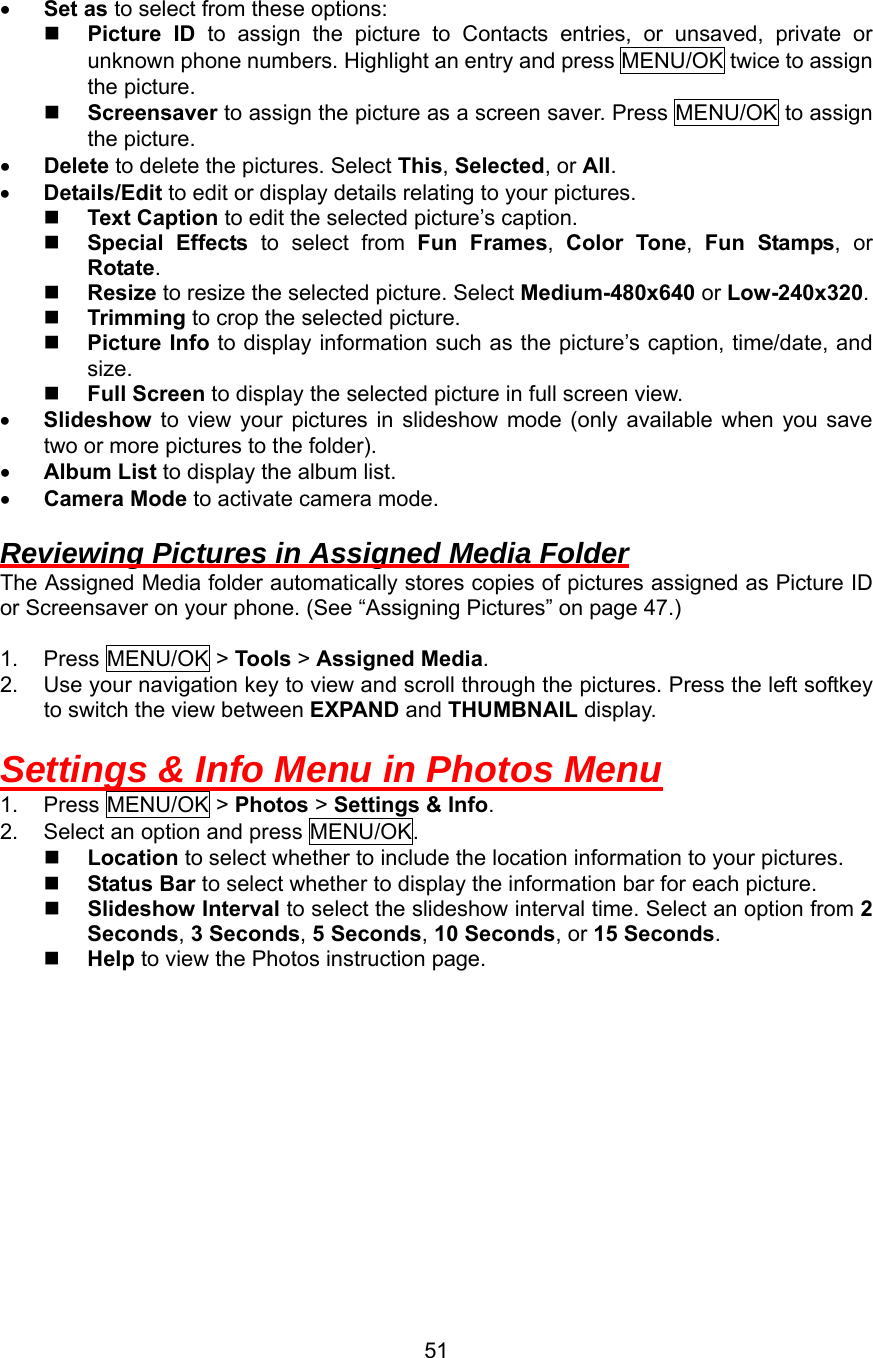 •  Set as to select from these options:   Picture ID to assign the picture to Contacts entries, or unsaved, private or unknown phone numbers. Highlight an entry and press MENU/OK twice to assign the picture.   Screensaver to assign the picture as a screen saver. Press MENU/OK to assign the picture. •  Delete to delete the pictures. Select This, Selected, or All. •  Details/Edit to edit or display details relating to your pictures.   Text Caption to edit the selected picture’s caption.   Special Effects to select from Fun Frames,  Color Tone,  Fun Stamps, or Rotate.   Resize to resize the selected picture. Select Medium-480x640 or Low-240x320.   Trimming to crop the selected picture.   Picture Info to display information such as the picture’s caption, time/date, and size.   Full Screen to display the selected picture in full screen view. •  Slideshow  to view your pictures in slideshow mode (only available when you save two or more pictures to the folder). •  Album List to display the album list. •  Camera Mode to activate camera mode.  Reviewing Pictures in Assigned Media Folder The Assigned Media folder automatically stores copies of pictures assigned as Picture ID or Screensaver on your phone. (See “Assigning Pictures” on page 47.)  1. Press MENU/OK &gt; Tools &gt; Assigned Media. 2.  Use your navigation key to view and scroll through the pictures. Press the left softkey to switch the view between EXPAND and THUMBNAIL display.  Settings &amp; Info Menu in Photos Menu 1. Press MENU/OK &gt; Photos &gt; Settings &amp; Info. 2.  Select an option and press MENU/OK.   Location to select whether to include the location information to your pictures.   Status Bar to select whether to display the information bar for each picture.   Slideshow Interval to select the slideshow interval time. Select an option from 2 Seconds, 3 Seconds, 5 Seconds, 10 Seconds, or 15 Seconds.   Help to view the Photos instruction page.   51