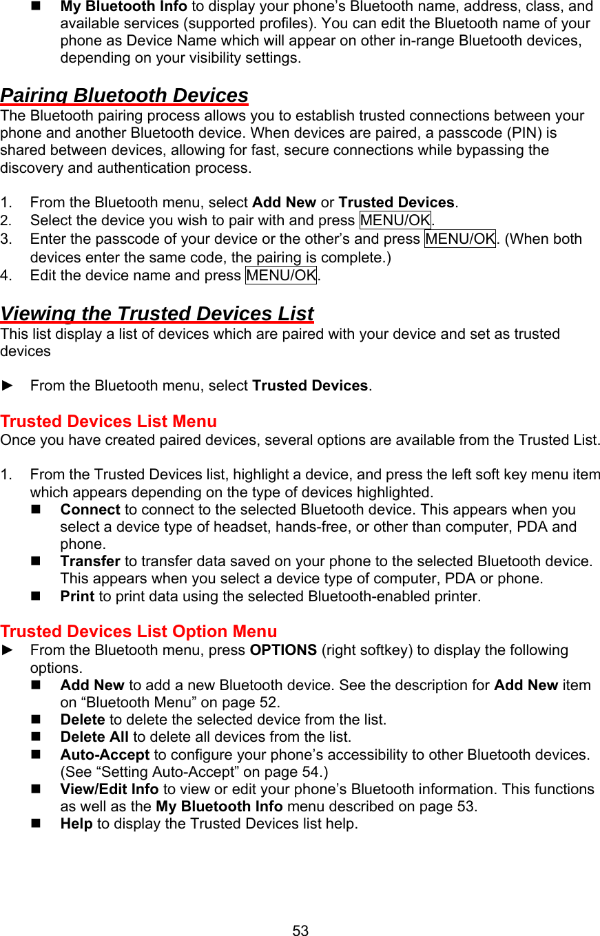   My Bluetooth Info to display your phone’s Bluetooth name, address, class, and available services (supported profiles). You can edit the Bluetooth name of your phone as Device Name which will appear on other in-range Bluetooth devices, depending on your visibility settings.  Pairing Bluetooth Devices The Bluetooth pairing process allows you to establish trusted connections between your phone and another Bluetooth device. When devices are paired, a passcode (PIN) is shared between devices, allowing for fast, secure connections while bypassing the discovery and authentication process.    1.  From the Bluetooth menu, select Add New or Trusted Devices. 2.  Select the device you wish to pair with and press MENU/OK. 3.  Enter the passcode of your device or the other’s and press MENU/OK. (When both devices enter the same code, the pairing is complete.) 4.  Edit the device name and press MENU/OK.  Viewing the Trusted Devices List This list display a list of devices which are paired with your device and set as trusted devices  ►  From the Bluetooth menu, select Trusted Devices.  Trusted Devices List Menu Once you have created paired devices, several options are available from the Trusted List.  1.  From the Trusted Devices list, highlight a device, and press the left soft key menu item which appears depending on the type of devices highlighted.     Connect to connect to the selected Bluetooth device. This appears when you select a device type of headset, hands-free, or other than computer, PDA and phone.   Transfer to transfer data saved on your phone to the selected Bluetooth device. This appears when you select a device type of computer, PDA or phone.   Print to print data using the selected Bluetooth-enabled printer.  Trusted Devices List Option Menu ►  From the Bluetooth menu, press OPTIONS (right softkey) to display the following options.   Add New to add a new Bluetooth device. See the description for Add New item on “Bluetooth Menu” on page 52.   Delete to delete the selected device from the list.   Delete All to delete all devices from the list.   Auto-Accept to configure your phone’s accessibility to other Bluetooth devices. (See “Setting Auto-Accept” on page 54.)   View/Edit Info to view or edit your phone’s Bluetooth information. This functions as well as the My Bluetooth Info menu described on page 53.   Help to display the Trusted Devices list help.    53