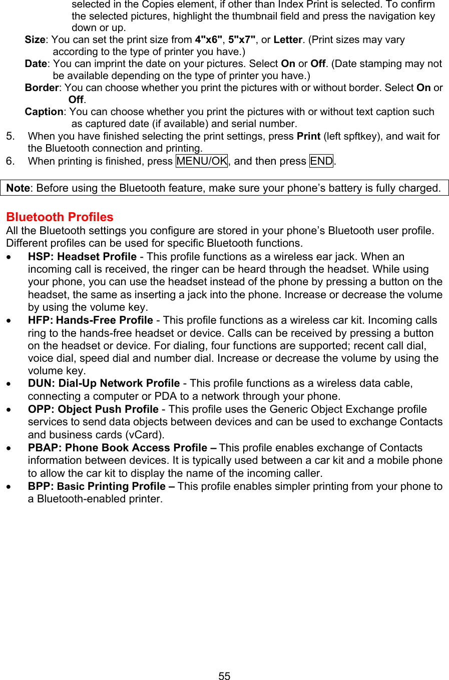 selected in the Copies element, if other than Index Print is selected. To confirm the selected pictures, highlight the thumbnail field and press the navigation key down or up. Size: You can set the print size from 4&quot;x6&quot;, 5&quot;x7&quot;, or Letter. (Print sizes may vary according to the type of printer you have.) Date: You can imprint the date on your pictures. Select On or Off. (Date stamping may not be available depending on the type of printer you have.) Border: You can choose whether you print the pictures with or without border. Select On or Off. Caption: You can choose whether you print the pictures with or without text caption such as captured date (if available) and serial number.   5.  When you have finished selecting the print settings, press Print (left spftkey), and wait for the Bluetooth connection and printing. 6.  When printing is finished, press MENU/OK, and then press END.  Note: Before using the Bluetooth feature, make sure your phone’s battery is fully charged.  Bluetooth Profiles All the Bluetooth settings you configure are stored in your phone’s Bluetooth user profile. Different profiles can be used for specific Bluetooth functions. •  HSP: Headset Profile - This profile functions as a wireless ear jack. When an incoming call is received, the ringer can be heard through the headset. While using your phone, you can use the headset instead of the phone by pressing a button on the headset, the same as inserting a jack into the phone. Increase or decrease the volume by using the volume key. •  HFP: Hands-Free Profile - This profile functions as a wireless car kit. Incoming calls ring to the hands-free headset or device. Calls can be received by pressing a button on the headset or device. For dialing, four functions are supported; recent call dial, voice dial, speed dial and number dial. Increase or decrease the volume by using the volume key. •  DUN: Dial-Up Network Profile - This profile functions as a wireless data cable, connecting a computer or PDA to a network through your phone. •  OPP: Object Push Profile - This profile uses the Generic Object Exchange profile services to send data objects between devices and can be used to exchange Contacts and business cards (vCard). •  PBAP: Phone Book Access Profile – This profile enables exchange of Contacts information between devices. It is typically used between a car kit and a mobile phone to allow the car kit to display the name of the incoming caller. •  BPP: Basic Printing Profile – This profile enables simpler printing from your phone to a Bluetooth-enabled printer.        55