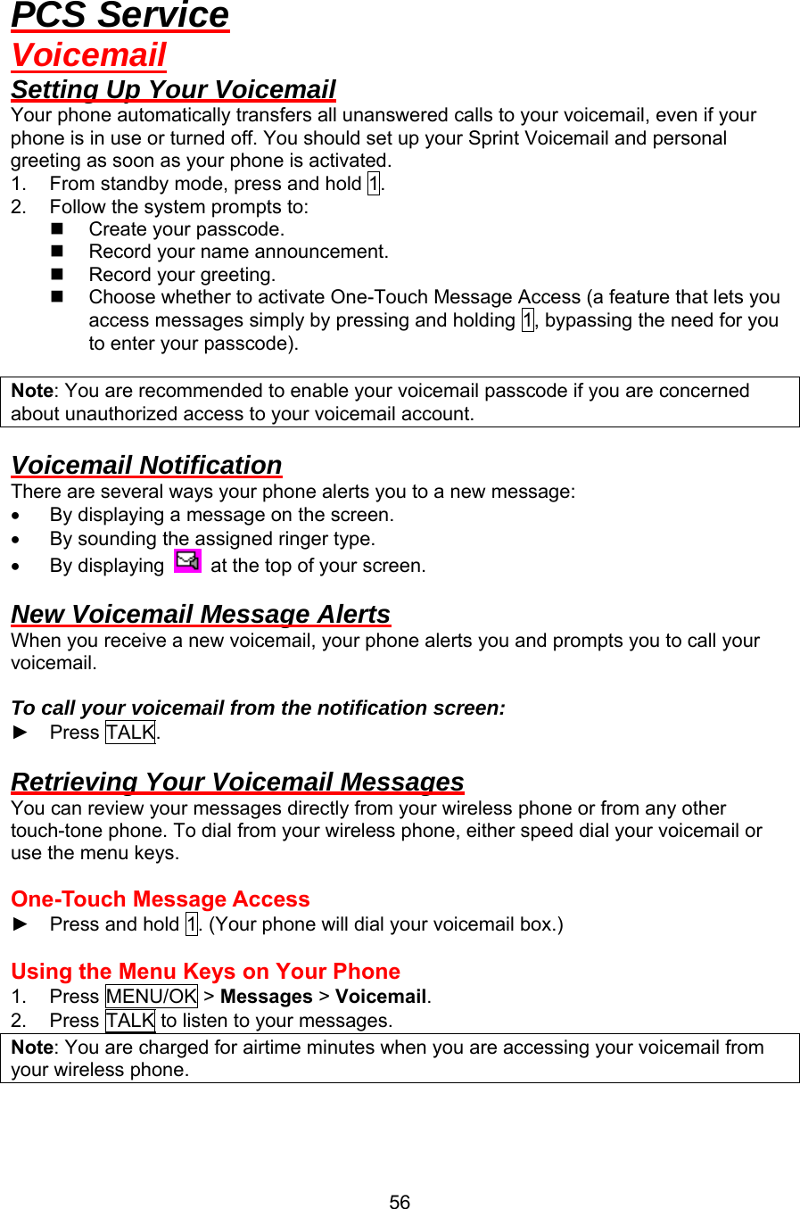 PCS Service Voicemail Setting Up Your Voicemail Your phone automatically transfers all unanswered calls to your voicemail, even if your phone is in use or turned off. You should set up your Sprint Voicemail and personal greeting as soon as your phone is activated. 1.  From standby mode, press and hold 1. 2.  Follow the system prompts to:   Create your passcode.   Record your name announcement.   Record your greeting.   Choose whether to activate One-Touch Message Access (a feature that lets you access messages simply by pressing and holding 1, bypassing the need for you to enter your passcode).  Note: You are recommended to enable your voicemail passcode if you are concerned about unauthorized access to your voicemail account.  Voicemail Notification There are several ways your phone alerts you to a new message: •  By displaying a message on the screen. •  By sounding the assigned ringer type. •  By displaying    at the top of your screen.  New Voicemail Message Alerts When you receive a new voicemail, your phone alerts you and prompts you to call your voicemail.  To call your voicemail from the notification screen: ► Press TALK.  Retrieving Your Voicemail Messages You can review your messages directly from your wireless phone or from any other touch-tone phone. To dial from your wireless phone, either speed dial your voicemail or use the menu keys.  One-Touch Message Access   ►  Press and hold 1. (Your phone will dial your voicemail box.)  Using the Menu Keys on Your Phone 1. Press MENU/OK &gt; Messages &gt; Voicemail. 2.  Press TALK to listen to your messages. Note: You are charged for airtime minutes when you are accessing your voicemail from your wireless phone.   56