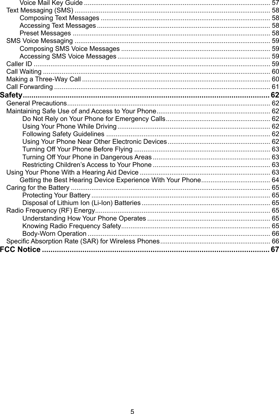 Voice Mail Key Guide .................................................................................................... 57 Text Messaging (SMS) ......................................................................................................... 58 Composing Text Messages ........................................................................................... 58 Accessing Text Messages ............................................................................................. 58 Preset Messages .......................................................................................................... 58 SMS Voice Messaging ......................................................................................................... 59 Composing SMS Voice Messages ................................................................................ 59 Accessing SMS Voice Messages .................................................................................. 59 Caller ID ............................................................................................................................... 59 Call Waiting .......................................................................................................................... 60 Making a Three-Way Call ..................................................................................................... 60 Call Forwarding .................................................................................................................... 61 Safety.................................................................................................................... 62 General Precautions............................................................................................................. 62 Maintaining Safe Use of and Access to Your Phone............................................................. 62 Do Not Rely on Your Phone for Emergency Calls........................................................ 62 Using Your Phone While Driving .................................................................................. 62 Following Safety Guidelines ........................................................................................ 62 Using Your Phone Near Other Electronic Devices ....................................................... 62 Turning Off Your Phone Before Flying ......................................................................... 63 Turning Off Your Phone in Dangerous Areas ............................................................... 63 Restricting Children’s Access to Your Phone ............................................................... 63 Using Your Phone With a Hearing Aid Device ...................................................................... 63 Getting the Best Hearing Device Experience With Your Phone..................................... 64 Caring for the Battery ........................................................................................................... 65 Protecting Your Battery ................................................................................................ 65 Disposal of Lithium Ion (Li-Ion) Batteries ..................................................................... 65 Radio Frequency (RF) Energy.............................................................................................. 65 Understanding How Your Phone Operates .................................................................. 65 Knowing Radio Frequency Safety................................................................................ 65 Body-Worn Operation .................................................................................................. 66 Specific Absorption Rate (SAR) for Wireless Phones........................................................... 66 FCC Notice ........................................................................................................... 67              5