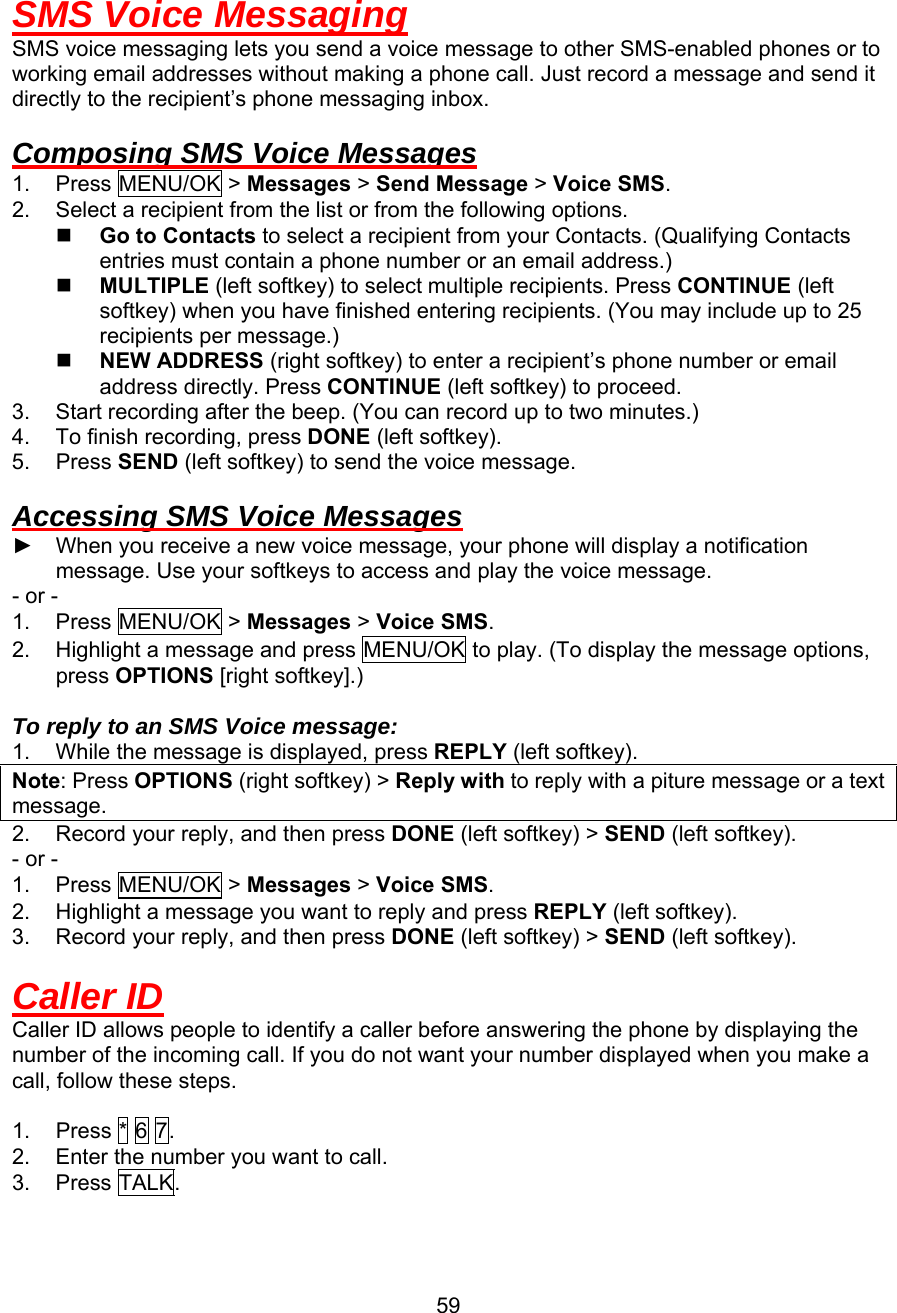  SMS Voice Messaging SMS voice messaging lets you send a voice message to other SMS-enabled phones or to working email addresses without making a phone call. Just record a message and send it directly to the recipient’s phone messaging inbox.  Composing SMS Voice Messages 1. Press MENU/OK &gt; Messages &gt; Send Message &gt; Voice SMS. 2.  Select a recipient from the list or from the following options.   Go to Contacts to select a recipient from your Contacts. (Qualifying Contacts entries must contain a phone number or an email address.)   MULTIPLE (left softkey) to select multiple recipients. Press CONTINUE (left softkey) when you have finished entering recipients. (You may include up to 25 recipients per message.)   NEW ADDRESS (right softkey) to enter a recipient’s phone number or email address directly. Press CONTINUE (left softkey) to proceed. 3.  Start recording after the beep. (You can record up to two minutes.) 4.  To finish recording, press DONE (left softkey). 5. Press SEND (left softkey) to send the voice message.  Accessing SMS Voice Messages ►  When you receive a new voice message, your phone will display a notification message. Use your softkeys to access and play the voice message. - or - 1. Press MENU/OK &gt; Messages &gt; Voice SMS. 2.  Highlight a message and press MENU/OK to play. (To display the message options, press OPTIONS [right softkey].)  To reply to an SMS Voice message: 1.  While the message is displayed, press REPLY (left softkey). Note: Press OPTIONS (right softkey) &gt; Reply with to reply with a piture message or a text message. 2.  Record your reply, and then press DONE (left softkey) &gt; SEND (left softkey). - or - 1. Press MENU/OK &gt; Messages &gt; Voice SMS. 2.  Highlight a message you want to reply and press REPLY (left softkey). 3.  Record your reply, and then press DONE (left softkey) &gt; SEND (left softkey).  Caller ID Caller ID allows people to identify a caller before answering the phone by displaying the number of the incoming call. If you do not want your number displayed when you make a call, follow these steps.  1.  Press * 6 7. 2.  Enter the number you want to call. 3. Press TALK.  59