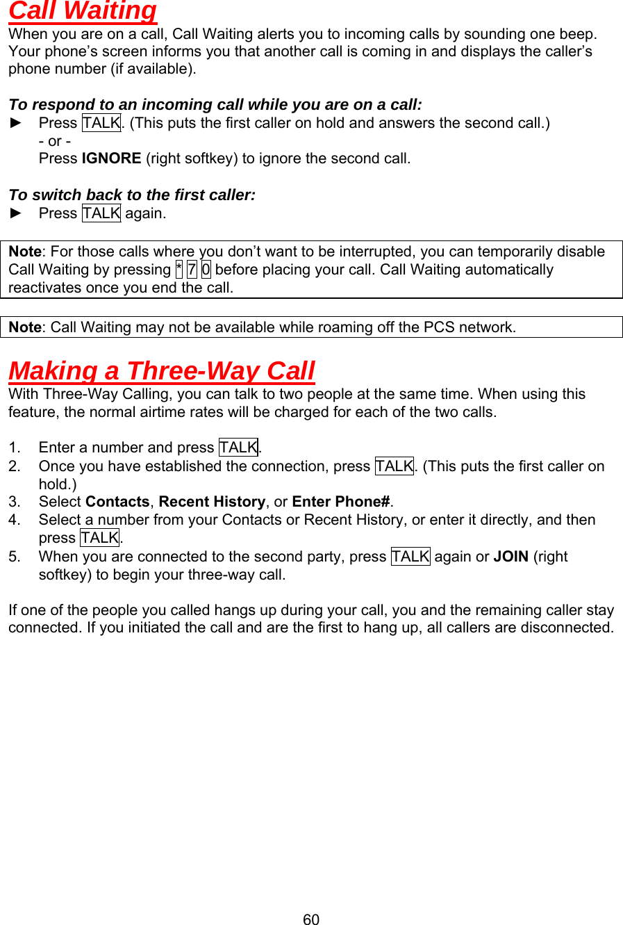  Call Waiting When you are on a call, Call Waiting alerts you to incoming calls by sounding one beep. Your phone’s screen informs you that another call is coming in and displays the caller’s phone number (if available).  To respond to an incoming call while you are on a call: ►  Press TALK. (This puts the first caller on hold and answers the second call.)     - or -     Press IGNORE (right softkey) to ignore the second call.  To switch back to the first caller: ► Press TALK again.  Note: For those calls where you don’t want to be interrupted, you can temporarily disable Call Waiting by pressing * 7 0 before placing your call. Call Waiting automatically reactivates once you end the call.  Note: Call Waiting may not be available while roaming off the PCS network.  Making a Three-Way Call With Three-Way Calling, you can talk to two people at the same time. When using this feature, the normal airtime rates will be charged for each of the two calls.    1.  Enter a number and press TALK. 2.  Once you have established the connection, press TALK. (This puts the first caller on hold.) 3. Select Contacts, Recent History, or Enter Phone#. 4.  Select a number from your Contacts or Recent History, or enter it directly, and then press TALK. 5.  When you are connected to the second party, press TALK again or JOIN (right softkey) to begin your three-way call.  If one of the people you called hangs up during your call, you and the remaining caller stay connected. If you initiated the call and are the first to hang up, all callers are disconnected.              60