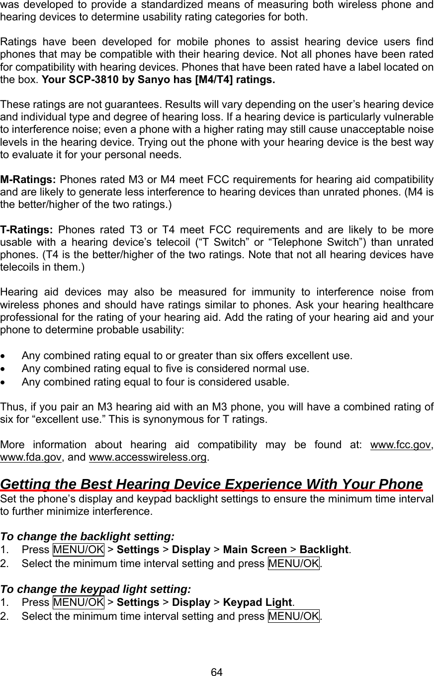 was developed to provide a standardized means of measuring both wireless phone and hearing devices to determine usability rating categories for both.  Ratings have been developed for mobile phones to assist hearing device users find phones that may be compatible with their hearing device. Not all phones have been rated for compatibility with hearing devices. Phones that have been rated have a label located on the box. Your SCP-3810 by Sanyo has [M4/T4] ratings.  These ratings are not guarantees. Results will vary depending on the user’s hearing device and individual type and degree of hearing loss. If a hearing device is particularly vulnerable to interference noise; even a phone with a higher rating may still cause unacceptable noise levels in the hearing device. Trying out the phone with your hearing device is the best way to evaluate it for your personal needs.  M-Ratings: Phones rated M3 or M4 meet FCC requirements for hearing aid compatibility and are likely to generate less interference to hearing devices than unrated phones. (M4 is the better/higher of the two ratings.)  T-Ratings: Phones rated T3 or T4 meet FCC requirements and are likely to be more usable with a hearing device’s telecoil (“T Switch” or “Telephone Switch”) than unrated phones. (T4 is the better/higher of the two ratings. Note that not all hearing devices have telecoils in them.)  Hearing aid devices may also be measured for immunity to interference noise from wireless phones and should have ratings similar to phones. Ask your hearing healthcare professional for the rating of your hearing aid. Add the rating of your hearing aid and your phone to determine probable usability:  •  Any combined rating equal to or greater than six offers excellent use. •  Any combined rating equal to five is considered normal use. •  Any combined rating equal to four is considered usable.  Thus, if you pair an M3 hearing aid with an M3 phone, you will have a combined rating of six for “excellent use.” This is synonymous for T ratings.  More information about hearing aid compatibility may be found at: www.fcc.gov, www.fda.gov, and www.accesswireless.org.  Getting the Best Hearing Device Experience With Your Phone Set the phone’s display and keypad backlight settings to ensure the minimum time interval to further minimize interference.  To change the backlight setting: 1. Press MENU/OK &gt; Settings &gt; Display &gt; Main Screen &gt; Backlight. 2.  Select the minimum time interval setting and press MENU/OK.  To change the keypad light setting: 1. Press MENU/OK &gt; Settings &gt; Display &gt; Keypad Light. 2.  Select the minimum time interval setting and press MENU/OK.  64