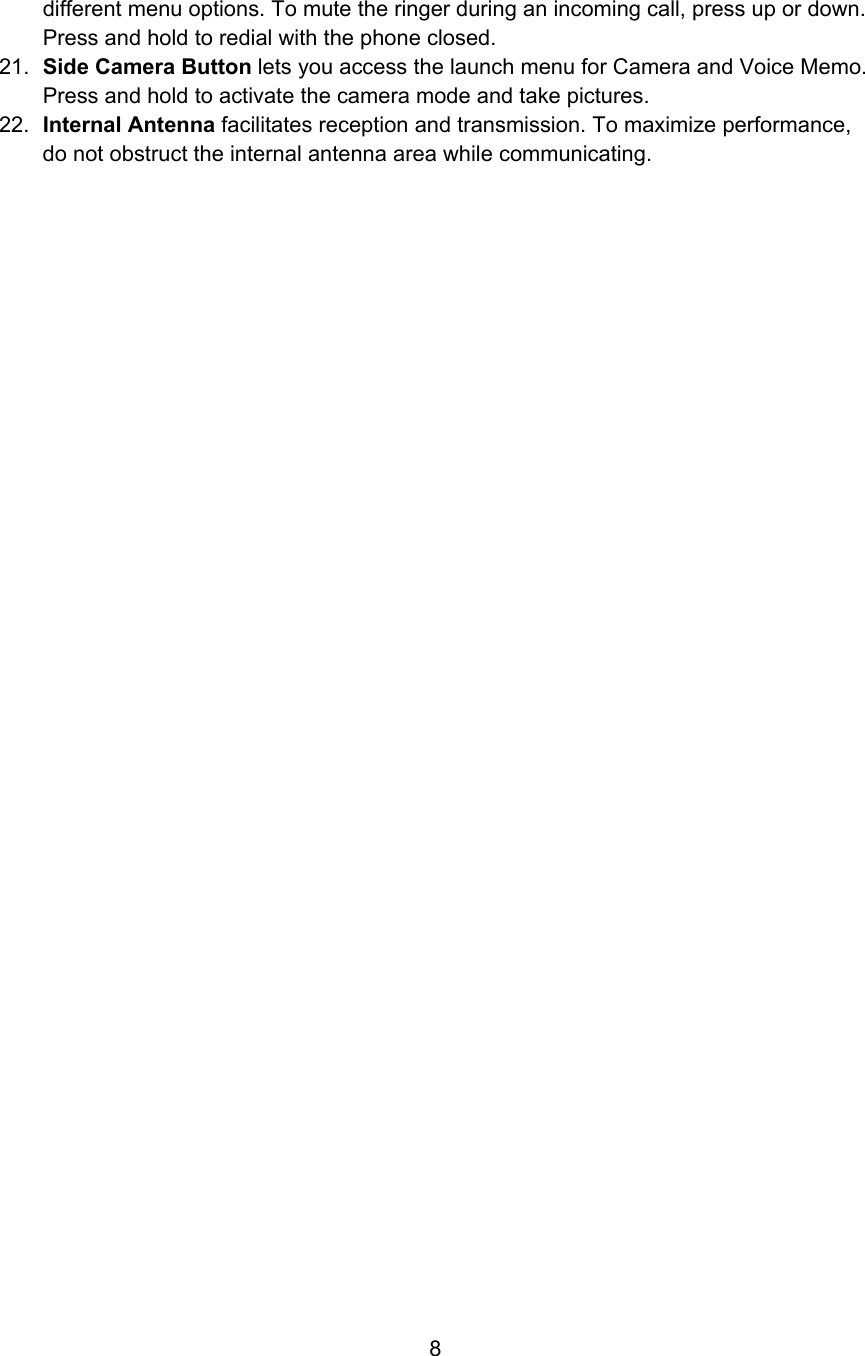 different menu options. To mute the ringer during an incoming call, press up or down. Press and hold to redial with the phone closed. 21.  Side Camera Button lets you access the launch menu for Camera and Voice Memo. Press and hold to activate the camera mode and take pictures. 22.  Internal Antenna facilitates reception and transmission. To maximize performance, do not obstruct the internal antenna area while communicating.                                      8