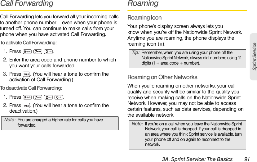 3A. Sprint Service: The Basics 91Sprint ServiceCall ForwardingCall Forwarding lets you forward all your incoming calls to another phone number – even when your phone is turned off. You can continue to make calls from your phone when you have activated Call Forwarding.To activate Call Forwarding:1. Press   .2. Enter the area code and phone number to which you want your calls forwarded.3. Press  . (You will hear a tone to confirm the activation of Call Forwarding.)To deactivate Call Forwarding:1. Press    .2. Press  . (You will hear a tone to confirm the deactivation.)RoamingRoaming IconYour phone’s display screen always lets you know when you’re off the Nationwide Sprint Network. Anytime you are roaming, the phone displays the roaming icon ( ).Roaming on Other NetworksWhen you’re roaming on other networks, your call quality and security will be similar to the quality you receive when making calls on the Nationwide Sprint Network. However, you may not be able to access certain features, such as data services, depending on the available network.Note: You are charged a higher rate for calls you have forwarded.Tip: Remember, when you are using your phone off the Nationwide Sprint Network, always dial numbers using 11 digits (1 + area code + number).Note: If you’re on a call when you leave the Nationwide Sprint Network, your call is dropped. If your call is dropped in an area where you think Sprint service is available, turn your phone off and on again to reconnect to the network.