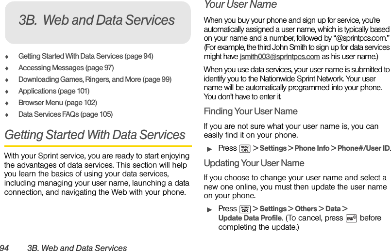 94 3B. Web and Data ServicesࡗGetting Started With Data Services (page 94)ࡗAccessing Messages (page 97)ࡗDownloading Games, Ringers, and More (page 99)ࡗApplications (page 101)ࡗBrowser Menu (page 102)ࡗData Services FAQs (page 105)Getting Started With Data ServicesWith your Sprint service, you are ready to start enjoying the advantages of data services. This section will help you learn the basics of using your data services, including managing your user name, launching a data connection, and navigating the Web with your phone.Your User NameWhen you buy your phone and sign up for service, you’re automatically assigned a user name, which is typically based on your name and a number, followed by “@sprintpcs.com.” (For example, the third John Smith to sign up for data services might have jsmith003@sprintpcs.com as his user name.)When you use data services, your user name is submitted to identify you to the Nationwide Sprint Network. Your user name will be automatically programmed into your phone. You don’t have to enter it.Finding Your User NameIf you are not sure what your user name is, you can easily find it on your phone.ᮣPress  &gt; Settings &gt; Phone Info &gt; Phone#/User ID.Updating Your User NameIf you choose to change your user name and select a new one online, you must then update the user name on your phone.ᮣPress   &gt; Settings &gt; Others &gt; Data &gt; Update Data Profile. (To cancel, press   before completing the update.)3B. Web and Data Services