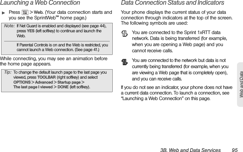 3B. Web and Data Services 95Web and DataLaunching a Web ConnectionᮣPress   &gt; Web. (Your data connection starts and you see the SprintWebSM home page.)While connecting, you may see an animation before the home page appears.Data Connection Status and IndicatorsYour phone displays the current status of your data connection through indicators at the top of the screen. The following symbols are used:You are connected to the Sprint 1xRTT data network. Data is being transferred (for example, when you are opening a Web page) and you cannot receive calls.You are connected to the network but data is not currently being transferred (for example, when you are viewing a Web page that is completely open), and you can receive calls.If you do not see an indicator, your phone does not have a current data connection. To launch a connection, see “Launching a Web Connection” on this page.Note: If Net Guard is enabled and displayed (see page 44), press YES (left softkey) to continue and launch the Web.If Parental Controls is on and the Web is restricted, you cannot launch a Web connection. (See page 41.)Tip: To change the default launch page to the last page you viewed, press TOOLBAR (right softkey) and select OPTIONS &gt; Advanced &gt; Startup page &gt; The last page I viewed &gt; DONE (left softkey).