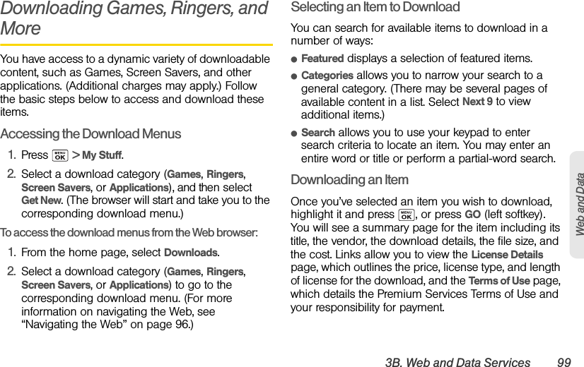 3B. Web and Data Services 99Web and DataDownloading Games, Ringers, and MoreYou have access to a dynamic variety of downloadable content, such as Games, Screen Savers, and other applications. (Additional charges may apply.) Follow the basic steps below to access and download these items.Accessing the Download Menus1. Press  &gt; My Stuff.2. Select a download category (Games, Ringers, Screen Savers, or Applications), and then select Get New. (The browser will start and take you to the corresponding download menu.)To access the download menus from the Web browser:1. From the home page, select Downloads.2. Select a download category (Games, Ringers, Screen Savers, or Applications) to go to the corresponding download menu. (For more information on navigating the Web, see “Navigating the Web” on page 96.)Selecting an Item to DownloadYou can search for available items to download in a number of ways:ⅷFeatured displays a selection of featured items.ⅷCategories allows you to narrow your search to a general category. (There may be several pages of available content in a list. Select Next 9 to view additional items.)ⅷSearch allows you to use your keypad to enter search criteria to locate an item. You may enter an entire word or title or perform a partial-word search.Downloading an ItemOnce you’ve selected an item you wish to download, highlight it and press  , or press GO (left softkey). You will see a summary page for the item including its title, the vendor, the download details, the file size, and the cost. Links allow you to view the License Details page, which outlines the price, license type, and length of license for the download, and the Terms of Use page, which details the Premium Services Terms of Use and your responsibility for payment. 
