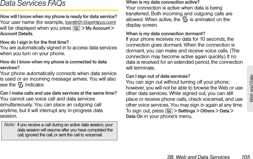 3B. Web and Data Services 105Web and DataData Services FAQsHow will I know when my phone is ready for data service? Your user name (for example, bsmith01@sprintpcs.com) will be displayed when you press   &gt; My Account &gt; Account Details.How do I sign in for the first time?You are automatically signed in to access data services when you turn on your phone. How do I know when my phone is connected to data services?Your phone automatically connects when data service is used or an incoming message arrives. You will also see the   indicator.Can I make calls and use data services at the same time?You cannot use voice call and data services simultaneously. You can place an outgoing call anytime, but it will interrupt any in-progress data session.When is my data connection active?Your connection is active when data is being transferred. Both incoming and outgoing calls are allowed. When active, the   is animated on the display screen.When is my data connection dormant?If your phone receives no data for 10 seconds, the connection goes dormant. When the connection is dormant, you can make and receive voice calls. (The connection may become active again quickly.) If no data is received for an extended period, the connection will terminate.Can I sign out of data services?You can sign out without turning off your phone; however, you will not be able to browse the Web or use other data services. While signed out, you can still place or receive phone calls, check voicemail, and use other voice services. You may sign in again at any time. To sign out, press   &gt; Settings &gt; Others &gt; Data &gt; Data On in your phone’s menu.Note: If you receive a call during an active data session, your data session will resume after you have completed the call, ignored the call, or sent the call to voicemail.