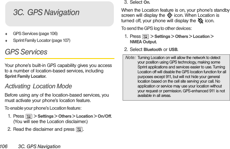 106 3C. GPS NavigationࡗGPS Services (page 106)ࡗSprint Family Locator (page 107)GPS ServicesYour phone’s built-in GPS capability gives you access to a number of location-based services, including Sprint Family Locator.Activating  Location ModeBefore using any of the location-based services, you must activate your phone’s location feature.To enable your phone’s Location feature:1. Press  &gt; Settings &gt; Others &gt; Location &gt; On/Off. (You will see the Location disclaimer.)2. Read the disclaimer and press  .3. Select On.When the Location feature is on, your phone’s standby screen will display the   icon. When Location is turned off, your phone will display the   icon.To send the GPS log to other devices:1. Press  &gt; Settings &gt; Others &gt; Location &gt; NMEA Output.2. Select Bluetooth or USB.3C. GPS NavigationNote: Turning Location on will allow the network to detect your position using GPS technology, making some Sprint applications and services easier to use. Turning Location off will disable the GPS location function for all purposes except 911, but will not hide your general location based on the cell site serving your call. No application or service may use your location without your request or permission. GPS-enhanced 911 is not available in all areas.