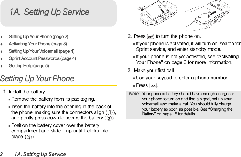 2 1A. Setting Up ServiceࡗSetting Up Your Phone (page 2)ࡗActivating Your Phone (page 3)ࡗSetting Up Your Voicemail (page 4) ࡗSprint Account Passwords (page 4)ࡗGetting Help (page 5)Setting Up Your Phone1. Install the battery.ⅢRemove the battery from its packaging.ⅢInsert the battery into the opening in the back of the phone, making sure the connectors align ( ), and gently press down to secure the battery ( ).ⅢPosition the battery cover over the battery compartment and slide it up until it clicks into place ( ).2. Press   to turn the phone on.ⅢIf your phone is activated, it will turn on, search for Sprint service, and enter standby mode.ⅢIf your phone is not yet activated, see “Activating Your Phone” on page 3 for more information.3. Make your first call.ⅢUse your keypad to enter a phone number.ⅢPress .1A. Setting Up ServiceNote: Your phone’s battery should have enough charge for your phone to turn on and find a signal, set up your voicemail, and make a call. You should fully charge your battery as soon as possible. See “Charging the Battery” on page 15 for details.
