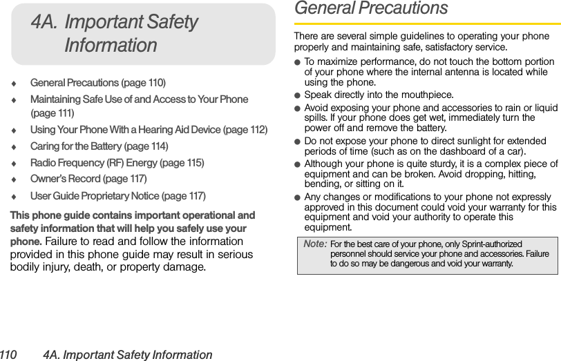 110 4A. Important Safety InformationࡗGeneral Precautions (page 110)ࡗMaintaining Safe Use of and Access to Your Phone (page 111)ࡗUsing Your Phone With a Hearing Aid Device (page 112)ࡗCaring for the Battery (page 114)ࡗRadio Frequency (RF) Energy (page 115)ࡗOwner’s Record (page 117)ࡗUser Guide Proprietary Notice (page 117)This phone guide contains important operational and safety information that will help you safely use your phone. Failure to read and follow the information provided in this phone guide may result in serious bodily injury, death, or property damage.General PrecautionsThere are several simple guidelines to operating your phone properly and maintaining safe, satisfactory service.ⅷTo maximize performance, do not touch the bottom portion of your phone where the internal antenna is located while using the phone.ⅷSpeak directly into the mouthpiece.ⅷAvoid exposing your phone and accessories to rain or liquid spills. If your phone does get wet, immediately turn the power off and remove the battery. ⅷDo not expose your phone to direct sunlight for extended periods of time (such as on the dashboard of a car). ⅷAlthough your phone is quite sturdy, it is a complex piece of equipment and can be broken. Avoid dropping, hitting, bending, or sitting on it. ⅷAny changes or modifications to your phone not expressly approved in this document could void your warranty for this equipment and void your authority to operate this equipment.4A. Important Safety InformationNote: For the best care of your phone, only Sprint-authorized personnel should service your phone and accessories. Failure to do so may be dangerous and void your warranty.