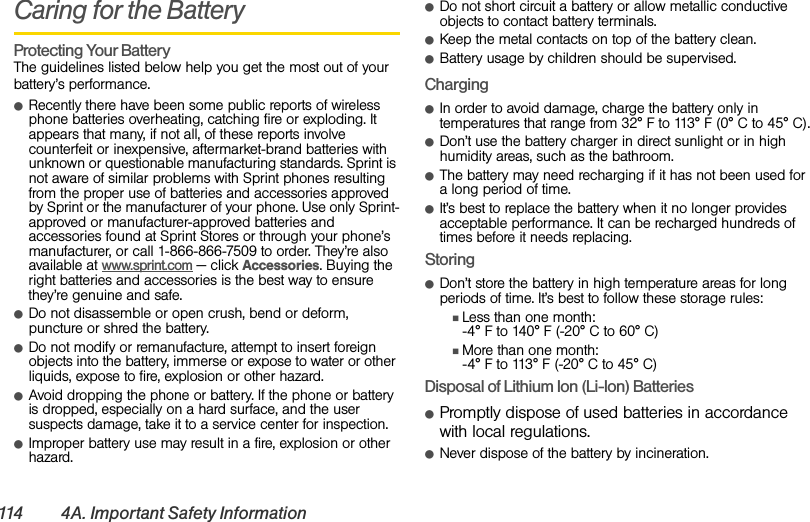 114 4A. Important Safety InformationCaring for the BatteryProtecting Your BatteryThe guidelines listed below help you get the most out of your battery’s performance.ⅷRecently there have been some public reports of wireless phone batteries overheating, catching fire or exploding. It appears that many, if not all, of these reports involve counterfeit or inexpensive, aftermarket-brand batteries with unknown or questionable manufacturing standards. Sprint is not aware of similar problems with Sprint phones resulting from the proper use of batteries and accessories approved by Sprint or the manufacturer of your phone. Use only Sprint-approved or manufacturer-approved batteries and accessories found at Sprint Stores or through your phone’s manufacturer, or call 1-866-866-7509 to order. They’re also available at www.sprint.com — click Accessories. Buying the right batteries and accessories is the best way to ensure they’re genuine and safe.ⅷDo not disassemble or open crush, bend or deform, puncture or shred the battery.ⅷDo not modify or remanufacture, attempt to insert foreign objects into the battery, immerse or expose to water or other liquids, expose to fire, explosion or other hazard.ⅷAvoid dropping the phone or battery. If the phone or battery is dropped, especially on a hard surface, and the user suspects damage, take it to a service center for inspection.ⅷImproper battery use may result in a fire, explosion or other hazard.ⅷDo not short circuit a battery or allow metallic conductive objects to contact battery terminals.ⅷKeep the metal contacts on top of the battery clean.ⅷBattery usage by children should be supervised.ChargingⅷIn order to avoid damage, charge the battery only in temperatures that range from 32° F to 113° F (0° C to 45° C).ⅷDon’t use the battery charger in direct sunlight or in high humidity areas, such as the bathroom.ⅷThe battery may need recharging if it has not been used for a long period of time.ⅷIt’s best to replace the battery when it no longer provides acceptable performance. It can be recharged hundreds of times before it needs replacing.StoringⅷDon’t store the battery in high temperature areas for long periods of time. It’s best to follow these storage rules:ⅢLess than one month:-4° F to 140° F (-20° C to 60° C)ⅢMore than one month:-4° F to 113° F (-20° C to 45° C)Disposal of Lithium Ion (Li-Ion) BatteriesⅷPromptly dispose of used batteries in accordance with local regulations.ⅷNever dispose of the battery by incineration.