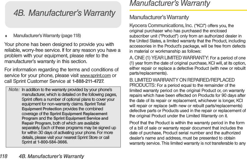 118 4B. Manufacturer’s WarrantyࡗManufacturer’s Warranty (page 118)Your phone has been designed to provide you with reliable, worry-free service. If for any reason you have a problem with your equipment, please refer to the manufacturer’s warranty in this section.For information regarding the terms and conditions of service for your phone, please visit www.sprint.com or call Sprint Customer Service at 1-888-211-4727.Manufacturer’s WarrantyManufacturer’s WarrantyKyocera Communications, Inc. (“KCI”) offers you, the original purchaser who has purchased the enclosed subscriber unit (“Product”) only from an authorized dealer in the United States, a limited warranty that the Product, including accessories in the Product’s package, will be free from defects in material or workmanship as follows:A. ONE (1) YEAR LIMITED WARRANTY: For a period of one (1) year from the date of original purchase, KCI will, at its option, either repair or replace a defective Product (with new or rebuilt parts/replacements).B. LIMITED WARRANTY ON REPAIRED/REPLACED PRODUCTS: For a period equal to the remainder of the limited warranty period on the original Product or, on warranty repairs which have been effected on Products for 90 days after the date of its repair or replacement, whichever is longer, KCI will repair or replace (with new or rebuilt parts/replacements) defective parts or Products used in the repair or replacement of the original Product under the Limited Warranty on it.Proof that the Product is within the warranty period in the form of a bill of sale or warranty repair document that includes the date of purchase, Product serial number and the authorized dealer’s name and address, must be presented to obtain warranty service. This limited warranty is not transferable to any Note: In addition to the warranty provided by your phone’s manufacturer, which is detailed on the following pages, Sprint offers a number of optional plans to cover your equipment for non-warranty claims. Sprint Total Equipment Protection provides the combined coverage of the Sprint Equipment Replacement Program and the Sprint Equipment Service and Repair Program, both of which are available separately. Each of these programs may be signed up for within 30 days of activating your phone. For more details, please visit your nearest Sprint Store or call Sprint at 1-800-584-3666.4B. Manufacturer’s Warranty
