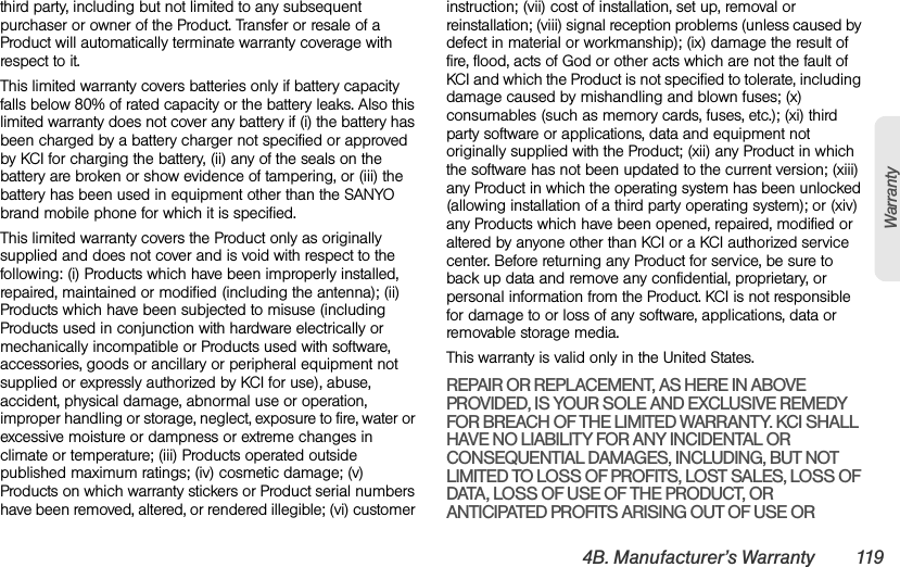 4B. Manufacturer’s Warranty 119Warrantythird party, including but not limited to any subsequent purchaser or owner of the Product. Transfer or resale of a Product will automatically terminate warranty coverage with respect to it.This limited warranty covers batteries only if battery capacity falls below 80% of rated capacity or the battery leaks. Also this limited warranty does not cover any battery if (i) the battery has been charged by a battery charger not specified or approved by KCI for charging the battery, (ii) any of the seals on the battery are broken or show evidence of tampering, or (iii) the battery has been used in equipment other than the SANYO brand mobile phone for which it is specified.This limited warranty covers the Product only as originally supplied and does not cover and is void with respect to the following: (i) Products which have been improperly installed, repaired, maintained or modified (including the antenna); (ii) Products which have been subjected to misuse (including Products used in conjunction with hardware electrically or mechanically incompatible or Products used with software, accessories, goods or ancillary or peripheral equipment not supplied or expressly authorized by KCI for use), abuse, accident, physical damage, abnormal use or operation, improper handling or storage, neglect, exposure to fire, water or excessive moisture or dampness or extreme changes in climate or temperature; (iii) Products operated outside published maximum ratings; (iv) cosmetic damage; (v) Products on which warranty stickers or Product serial numbers have been removed, altered, or rendered illegible; (vi) customer instruction; (vii) cost of installation, set up, removal or reinstallation; (viii) signal reception problems (unless caused by defect in material or workmanship); (ix) damage the result of fire, flood, acts of God or other acts which are not the fault of KCI and which the Product is not specified to tolerate, including damage caused by mishandling and blown fuses; (x) consumables (such as memory cards, fuses, etc.); (xi) third party software or applications, data and equipment not originally supplied with the Product; (xii) any Product in which the software has not been updated to the current version; (xiii) any Product in which the operating system has been unlocked (allowing installation of a third party operating system); or (xiv) any Products which have been opened, repaired, modified or altered by anyone other than KCI or a KCI authorized service center. Before returning any Product for service, be sure to back up data and remove any confidential, proprietary, or personal information from the Product. KCI is not responsible for damage to or loss of any software, applications, data or removable storage media.This warranty is valid only in the United States.REPAIR OR REPLACEMENT, AS HERE IN ABOVE PROVIDED, IS YOUR SOLE AND EXCLUSIVE REMEDY FOR BREACH OF THE LIMITED WARRANTY. KCI SHALL HAVE NO LIABILITY FOR ANY INCIDENTAL OR CONSEQUENTIAL DAMAGES, INCLUDING, BUT NOT LIMITED TO LOSS OF PROFITS, LOST SALES, LOSS OF DATA, LOSS OF USE OF THE PRODUCT, OR ANTICIPATED PROFITS ARISING OUT OF USE OR 