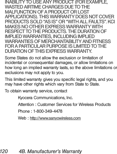 120 4B. Manufacturer’s WarrantyINABILITY TO USE ANY PRODUCT (FOR EXAMPLE, WASTED AIRTIME CHARGES DUE TO THE MALFUNCTION OF A PRODUCT OR LOST APPLICATIONS). THIS WARRANTY DOES NOT COVER PRODUCTS SOLD “AS IS” OR “WITH ALL FAULTS”. KCI MAKES NO OTHER EXPRESS WARRANTY WITH RESPECT TO THE PRODUCTS. THE DURATION OF IMPLIED WARRANTIES, INCLUDING IMPLIED WARRANTIES OF MERCHANTABILITY AND FITNESS FOR A PARTICULAR PURPOSE IS LIMITED TO THE DURATION OF THIS EXPRESS WARRANTY.Some States do not allow the exclusion or limitation of incidental or consequential damages, or allow limitations on how long an implied warranty lasts, so the above limitations or exclusions may not apply to you.This limited warranty gives you specific legal rights, and you may have other rights which vary from State to State.To obtain warranty service, contactKyocera Communications, Inc.Attention : Customer Services for Wireless ProductsPhone : 1-800-349-4478Web : http://www.sanyowireless.com