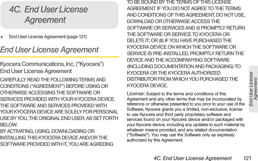 4C. End User License Agreement 121End User LicenseAgreementࡗEnd User License Agreement (page 121)End User License AgreementKyocera Communications, Inc. (“Kyocera”) End User License AgreementCAREFULLY READ THE FOLLOWING TERMS AND CONDITIONS (“AGREEMENT”) BEFORE USING OR OTHERWISE ACCESSING THE SOFTWARE OR SERVICES PROVIDED WITH YOUR KYOCERA DEVICE. THE SOFTWARE AND SERVICES PROVIDED WITH YOUR KYOCERA DEVICE ARE SOLELY FOR PERSONAL USE BY YOU, THE ORIGINAL END USER, AS SET FORTH BELOW.BY ACTIVATING, USING, DOWNLOADING OR INSTALLING THIS KYOCERA DEVICE AND/OR THE SOFTWARE PROVIDED WITH IT, YOU ARE AGREEING TO BE BOUND BY THE TERMS OF THIS LICENSE AGREEMENT. IF YOU DO NOT AGREE TO THE TERMS AND CONDITIONS OF THIS AGREEMENT, DO NOT USE, DOWNLOAD OR OTHERWISE ACCESS THE SOFTWARE OR SERVICES AND (I) PROMPTLY RETURN THE SOFTWARE OR SERVICE TO KYOCERA OR DELETE IT; OR (II) IF YOU HAVE PURCHASED THE KYOCERA DEVICE ON WHICH THE SOFTWARE OR SERVICE IS PRE-INSTALLED, PROMPTLY RETURN THE DEVICE AND THE ACCOMPANYING SOFTWARE (INCLUDING DOCUMENTATION AND PACKAGING) TO KYOCERA OR THE KYOCERA AUTHORIZED DISTRIBUTOR FROM WHICH YOU PURCHASED THE KYOCERA DEVICE.License: Subject to the terms and conditions of this Agreement and any other terms that may be incorporated by reference or otherwise presented to you prior to your use of the Software, Kyocera grants you a limited, non-exclusive, license to use Kyocera and third party proprietary software and services found on your Kyocera device and/or packaged with your Kyocera device, including any updates to such material by whatever means provided, and any related documentation (“Software”). You may use the Software only as expressly authorized by this Agreement.4C. End User License Agreement