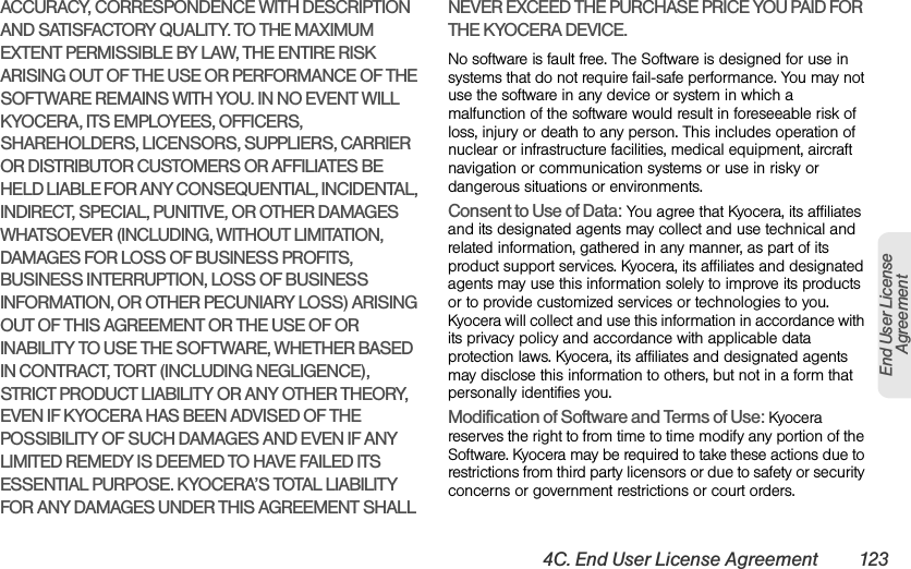 4C. End User License Agreement 123End User LicenseAgreementACCURACY, CORRESPONDENCE WITH DESCRIPTION AND SATISFACTORY QUALITY. TO THE MAXIMUM EXTENT PERMISSIBLE BY LAW, THE ENTIRE RISK ARISING OUT OF THE USE OR PERFORMANCE OF THE SOFTWARE REMAINS WITH YOU. IN NO EVENT WILL KYOCERA, ITS EMPLOYEES, OFFICERS, SHAREHOLDERS, LICENSORS, SUPPLIERS, CARRIER OR DISTRIBUTOR CUSTOMERS OR AFFILIATES BE HELD LIABLE FOR ANY CONSEQUENTIAL, INCIDENTAL, INDIRECT, SPECIAL, PUNITIVE, OR OTHER DAMAGES WHATSOEVER (INCLUDING, WITHOUT LIMITATION, DAMAGES FOR LOSS OF BUSINESS PROFITS, BUSINESS INTERRUPTION, LOSS OF BUSINESS INFORMATION, OR OTHER PECUNIARY LOSS) ARISING OUT OF THIS AGREEMENT OR THE USE OF OR INABILITY TO USE THE SOFTWARE, WHETHER BASED IN CONTRACT, TORT (INCLUDING NEGLIGENCE), STRICT PRODUCT LIABILITY OR ANY OTHER THEORY, EVEN IF KYOCERA HAS BEEN ADVISED OF THE POSSIBILITY OF SUCH DAMAGES AND EVEN IF ANY LIMITED REMEDY IS DEEMED TO HAVE FAILED ITS ESSENTIAL PURPOSE. KYOCERA’S TOTAL LIABILITY FOR ANY DAMAGES UNDER THIS AGREEMENT SHALL NEVER EXCEED THE PURCHASE PRICE YOU PAID FOR THE KYOCERA DEVICE.No software is fault free. The Software is designed for use in systems that do not require fail-safe performance. You may not use the software in any device or system in which a malfunction of the software would result in foreseeable risk of loss, injury or death to any person. This includes operation of nuclear or infrastructure facilities, medical equipment, aircraft navigation or communication systems or use in risky or dangerous situations or environments.Consent to Use of Data: You agree that Kyocera, its affiliates and its designated agents may collect and use technical and related information, gathered in any manner, as part of its product support services. Kyocera, its affiliates and designated agents may use this information solely to improve its products or to provide customized services or technologies to you. Kyocera will collect and use this information in accordance with its privacy policy and accordance with applicable data protection laws. Kyocera, its affiliates and designated agents may disclose this information to others, but not in a form that personally identifies you. Modification of Software and Terms of Use: Kyocera reserves the right to from time to time modify any portion of the Software. Kyocera may be required to take these actions due to restrictions from third party licensors or due to safety or security concerns or government restrictions or court orders. 