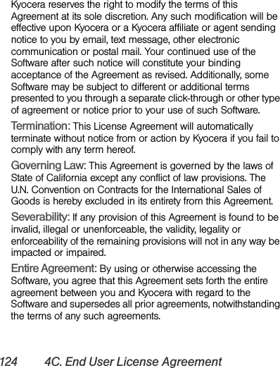 124 4C. End User License AgreementKyocera reserves the right to modify the terms of this Agreement at its sole discretion. Any such modification will be effective upon Kyocera or a Kyocera affiliate or agent sending notice to you by email, text message, other electronic communication or postal mail. Your continued use of the Software after such notice will constitute your binding acceptance of the Agreement as revised. Additionally, some Software may be subject to different or additional terms presented to you through a separate click-through or other type of agreement or notice prior to your use of such Software. Termination: This License Agreement will automatically terminate without notice from or action by Kyocera if you fail to comply with any term hereof.Governing Law: This Agreement is governed by the laws of State of California except any conflict of law provisions. The U.N. Convention on Contracts for the International Sales of Goods is hereby excluded in its entirety from this Agreement. Severability: If any provision of this Agreement is found to be invalid, illegal or unenforceable, the validity, legality or enforceability of the remaining provisions will not in any way be impacted or impaired. Entire Agreement: By using or otherwise accessing the Software, you agree that this Agreement sets forth the entire agreement between you and Kyocera with regard to the Software and supersedes all prior agreements, notwithstanding the terms of any such agreements.