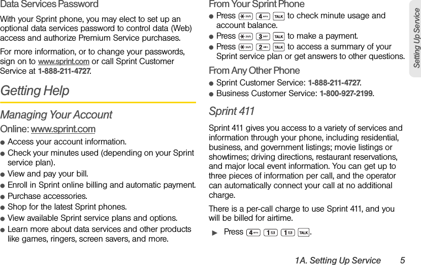 1A. Setting Up Service 5Setting Up ServiceData Services PasswordWith your Sprint phone, you may elect to set up an optional data services password to control data (Web) access and authorize Premium Service purchases.For more information, or to change your passwords, sign on to www.sprint.com or call Sprint Customer Service at 1-888-211-4727.Getting HelpManaging Your AccountOnline: www.sprint.comⅷAccess your account information.ⅷCheck your minutes used (depending on your Sprint service plan).ⅷView and pay your bill.ⅷEnroll in Sprint online billing and automatic payment.ⅷPurchase accessories.ⅷShop for the latest Sprint phones.ⅷView available Sprint service plans and options.ⅷLearn more about data services and other products like games, ringers, screen savers, and more.From Your Sprint PhoneⅷPress       to check minute usage and account balance.ⅷPress       to make a payment.ⅷPress       to access a summary of your Sprint service plan or get answers to other questions.From Any Other PhoneⅷSprint Customer Service: 1-888-211-4727.ⅷBusiness Customer Service: 1-800-927-2199.Sprint 411Sprint 411 gives you access to a variety of services and information through your phone, including residential, business, and government listings; movie listings or showtimes; driving directions, restaurant reservations, and major local event information. You can get up to three pieces of information per call, and the operator can automatically connect your call at no additional charge.There is a per-call charge to use Sprint 411, and you will be billed for airtime.ᮣPress    .