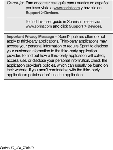 Sprint UG_10a_7/16/10Consejo: Para encontrar esta guía para usuarios en español, por favor visita a www.sprint.com y haz clic en Support &gt; Devices.To find this user guide in Spanish, please visit www.sprint.com and click Support &gt; Devices. Important Privacy Message – Sprint’s policies often do not apply to third-party applications. Third-party applications may access your personal information or require Sprint to disclose your customer information to the third-party application provider. To find out how a third-party application will collect, access, use, or disclose your personal information, check the application provider’s policies, which can usually be found on their website. If you aren’t comfortable with the third-party application’s policies, don’t use the application.