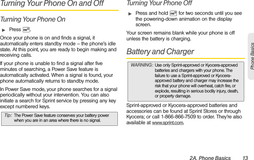 2A. Phone Basics 13Phone BasicsTurning Your Phone On and OffTurning Your Phone OnᮣPress .Once your phone is on and finds a signal, it automatically enters standby mode – the phone’s idle state. At this point, you are ready to begin making and receiving calls.If your phone is unable to find a signal after five minutes of searching, a Power Save feature is automatically activated. When a signal is found, your phone automatically returns to standby mode.In Power Save mode, your phone searches for a signal periodically without your intervention. You can also initiate a search for Sprint service by pressing any key except numbered keys.Turning Your Phone OffᮣPress and hold   for two seconds until you see the powering-down animation on the display screen.Your screen remains blank while your phone is off unless the battery is charging.Battery and ChargerSprint-approved or Kyocera-approved batteries and accessories can be found at Sprint Stores or through Kyocera; or call 1-866-866-7509 to order. They’re also available at www.sprint.com.Tip: The Power Save feature conserves your battery power when you are in an area where there is no signal.WARNING: Use only Sprint-approved or Kyocera-approved batteries and chargers with your phone. The failure to use a Sprint-approved or Kyocera-approved battery and charger may increase the risk that your phone will overheat, catch fire, or explode, resulting in serious bodily injury, death, or property damage.