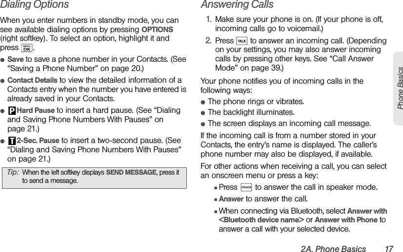 2A. Phone Basics 17Phone BasicsDialing OptionsWhen you enter numbers in standby mode, you can see available dialing options by pressing OPTIONS (right softkey). To select an option, highlight it and press .ⅷSave to save a phone number in your Contacts. (See “Saving a Phone Number” on page 20.)ⅷContact Details to view the detailed information of a Contacts entry when the number you have entered is already saved in your Contacts.ⅷHard Pause to insert a hard pause. (See “Dialing and Saving Phone Numbers With Pauses” on page 21.)ⅷ2-Sec. Pause to insert a two-second pause. (See “Dialing and Saving Phone Numbers With Pauses” on page 21.)Answering Calls1. Make sure your phone is on. (If your phone is off, incoming calls go to voicemail.)2. Press   to answer an incoming call. (Depending on your settings, you may also answer incoming calls by pressing other keys. See “Call Answer Mode” on page 39.)Your phone notifies you of incoming calls in the following ways:ⅷThe phone rings or vibrates.ⅷThe backlight illuminates.ⅷThe screen displays an incoming call message.If the incoming call is from a number stored in your Contacts, the entry’s name is displayed. The caller’s phone number may also be displayed, if available.For other actions when receiving a call, you can select an onscreen menu or press a key:ⅢPress   to answer the call in speaker mode.ⅢAnswer to answer the call.ⅢWhen connecting via Bluetooth, select Answer with &lt;Bluetooth device name&gt; or Answer with Phone to answer a call with your selected device.Tip: When the left softkey displays SEND MESSAGE, press it to send a message.