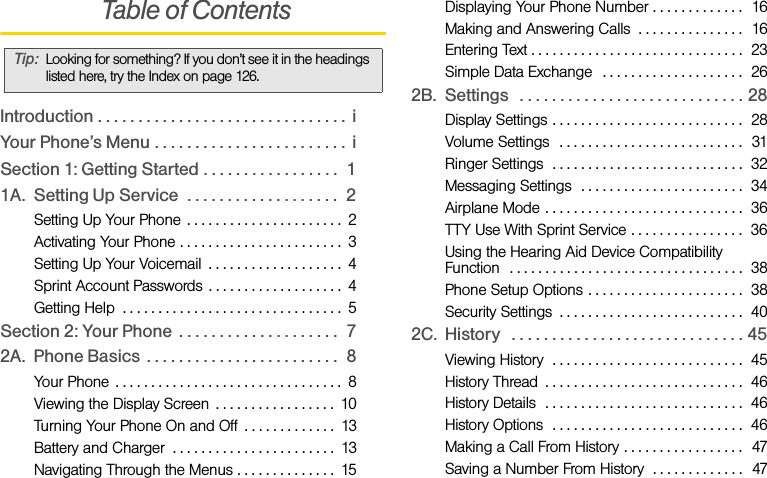  Table of ContentsIntroduction . . . . . . . . . . . . . . . . . . . . . . . . . . . . . . .  iYour Phone’s Menu . . . . . . . . . . . . . . . . . . . . . . . .  iSection 1: Getting Started . . . . . . . . . . . . . . . . .  11A. Setting Up Service  . . . . . . . . . . . . . . . . . . .  2Setting Up Your Phone  . . . . . . . . . . . . . . . . . . . . . .  2Activating Your Phone . . . . . . . . . . . . . . . . . . . . . . .  3Setting Up Your Voicemail  . . . . . . . . . . . . . . . . . . .  4Sprint Account Passwords . . . . . . . . . . . . . . . . . . .  4Getting Help  . . . . . . . . . . . . . . . . . . . . . . . . . . . . . . .  5Section 2: Your Phone  . . . . . . . . . . . . . . . . . . . .  72A. Phone Basics . . . . . . . . . . . . . . . . . . . . . . . .  8Your Phone  . . . . . . . . . . . . . . . . . . . . . . . . . . . . . . . .  8Viewing the Display Screen  . . . . . . . . . . . . . . . . .  10Turning Your Phone On and Off  . . . . . . . . . . . . .  13Battery and Charger  . . . . . . . . . . . . . . . . . . . . . . .  13Navigating Through the Menus . . . . . . . . . . . . . .  15Displaying Your Phone Number . . . . . . . . . . . . .  16Making and Answering Calls  . . . . . . . . . . . . . . .  16Entering Text . . . . . . . . . . . . . . . . . . . . . . . . . . . . . .  23Simple Data Exchange  . . . . . . . . . . . . . . . . . . . .  262B. Settings   . . . . . . . . . . . . . . . . . . . . . . . . . . . . 28Display Settings . . . . . . . . . . . . . . . . . . . . . . . . . . .  28Volume Settings   . . . . . . . . . . . . . . . . . . . . . . . . . .  31Ringer Settings  . . . . . . . . . . . . . . . . . . . . . . . . . . .  32Messaging Settings  . . . . . . . . . . . . . . . . . . . . . . .  34Airplane Mode . . . . . . . . . . . . . . . . . . . . . . . . . . . .  36TTY Use With Sprint Service . . . . . . . . . . . . . . . .  36Using the Hearing Aid Device Compatibility Function  . . . . . . . . . . . . . . . . . . . . . . . . . . . . . . . . .  38Phone Setup Options . . . . . . . . . . . . . . . . . . . . . .  38Security Settings  . . . . . . . . . . . . . . . . . . . . . . . . . .  402C. History   . . . . . . . . . . . . . . . . . . . . . . . . . . . . . 45Viewing History  . . . . . . . . . . . . . . . . . . . . . . . . . . .  45History Thread  . . . . . . . . . . . . . . . . . . . . . . . . . . . .  46History Details  . . . . . . . . . . . . . . . . . . . . . . . . . . . .  46History Options  . . . . . . . . . . . . . . . . . . . . . . . . . . .  46Making a Call From History . . . . . . . . . . . . . . . . .  47Saving a Number From History  . . . . . . . . . . . . .  47Tip: Looking for something? If you don’t see it in the headings listed here, try the Index on page 126.