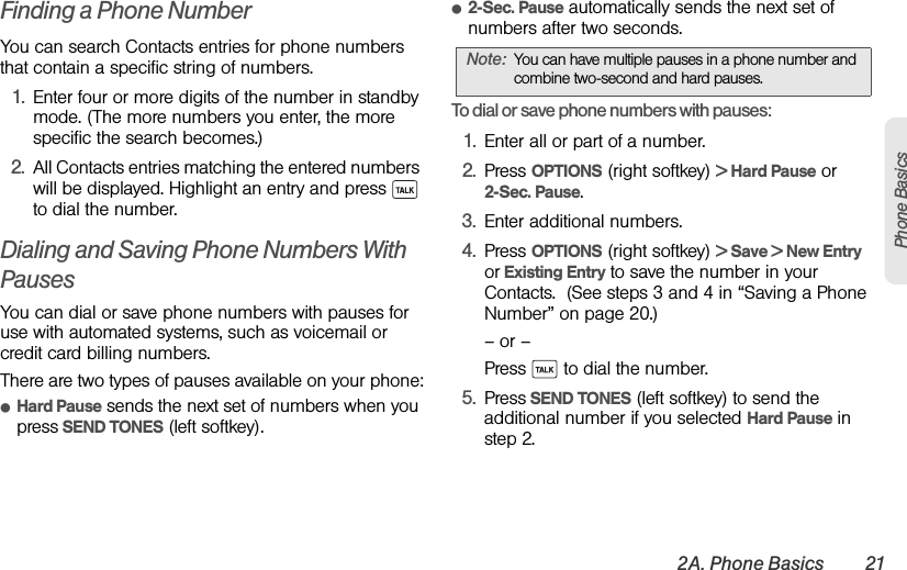 2A. Phone Basics 21Phone BasicsFinding a Phone NumberYou can search Contacts entries for phone numbers that contain a specific string of numbers.1. Enter four or more digits of the number in standby mode. (The more numbers you enter, the more specific the search becomes.)2. All Contacts entries matching the entered numbers will be displayed. Highlight an entry and press   to dial the number.Dialing and Saving Phone Numbers With PausesYou can dial or save phone numbers with pauses for use with automated systems, such as voicemail or credit card billing numbers. There are two types of pauses available on your phone:ⅷHard Pause sends the next set of numbers when you press SEND TONES (left softkey).ⅷ2-Sec. Pause automatically sends the next set of numbers after two seconds.To dial or save phone numbers with pauses:1. Enter all or part of a number.2. Press OPTIONS (right softkey) &gt; Hard Pause or 2-Sec. Pause. 3. Enter additional numbers.4. Press OPTIONS (right softkey) &gt; Save &gt; New Entry or Existing Entry to save the number in your Contacts.  (See steps 3 and 4 in “Saving a Phone Number” on page 20.)– or –Press   to dial the number. 5. Press SEND TONES (left softkey) to send the additional number if you selected Hard Pause in step 2.Note: You can have multiple pauses in a phone number and combine two-second and hard pauses.