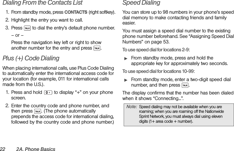 22 2A. Phone BasicsDialing From the Contacts List1. From standby mode, press CONTACTS (right softkey).2. Highlight the entry you want to call.3. Press   to dial the entry’s default phone number.– or –Press the navigation key left or right to show another number for the entry and press  .Plus (+) Code DialingWhen placing international calls, use Plus Code Dialing to automatically enter the international access code for your location (for example, 011 for international calls made from the U.S.).1. Press and hold   to display “+” on your phone screen.2. Enter the country code and phone number, and then press  . (The phone automatically prepends the access code for international dialing, followed by the country code and phone number.)Speed DialingYou can store up to 98 numbers in your phone’s speed dial memory to make contacting friends and family easier.You must assign a speed dial number to the existing phone number beforehand. See “Assigning Speed Dial Numbers” on page 53. To use speed dial for locations 2-9:ᮣFrom standby mode, press and hold the appropriate key for approximately two seconds. To use speed dial for locations 10-99:ᮣFrom standby mode, enter a two-digit speed dial number, and then press  . The display confirms that the number has been dialed when it shows “Connecting...”.Note: Speed dialing may not be available when you are roaming; when you are roaming off the Nationwide Sprint Network, you must always dial using eleven digits (1+ area code + number).