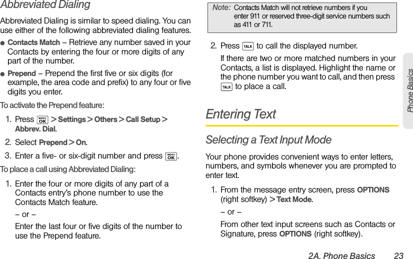 2A. Phone Basics 23Phone BasicsAbbreviated DialingAbbreviated Dialing is similar to speed dialing. You can use either of the following abbreviated dialing features.ⅷContacts Match – Retrieve any number saved in your Contacts by entering the four or more digits of any part of the number.ⅷPrepend – Prepend the first five or six digits (for example, the area code and prefix) to any four or five digits you enter.To activate the Prepend feature:1. Press  &gt; Settings &gt; Others &gt; Call Setup &gt; Abbrev. Dial.2. Select Prepend &gt; On.3. Enter a five- or six-digit number and press  .To place a call using Abbreviated Dialing:1. Enter the four or more digits of any part of a Contacts entry’s phone number to use the Contacts Match feature.– or –Enter the last four or five digits of the number to use the Prepend feature.2. Press   to call the displayed number. If there are two or more matched numbers in your Contacts, a list is displayed. Highlight the name or the phone number you want to call, and then press   to place a call.Entering TextSelecting a Text Input ModeYour phone provides convenient ways to enter letters, numbers, and symbols whenever you are prompted to enter text.1. From the message entry screen, press OPTIONS (right softkey) &gt; Text Mode.– or –From other text input screens such as Contacts or Signature, press OPTIONS (right softkey).Note: Contacts Match will not retrieve numbers if you enter 911 or reserved three-digit service numbers such as 411 or 711.