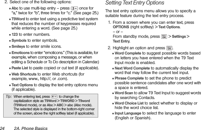 24 2A. Phone Basics2. Select one of the following options:ⅢAbc to use multi-tap entry – press   once for “a,” twice for “b”, three times for “c.” (See page 25.)ⅢT9Word to enter text using a predictive text system that reduces the number of keypresses required while entering a word. (See page 25.)Ⅲ123 to enter numbers.ⅢSymbols to enter symbols.ⅢSmileys to enter smile icons.ⅢEmoticons to enter “emoticons.” (This is available, for example, when composing a message, or when editing a Schedule or To Do description in Calendar.)ⅢPaste List to paste copied or cut text (if applicable).ⅢWeb Shortcuts to enter Web shortcuts (for example, www., http://, or .com).ⅢText Options to display the text entry options menu (if applicable).Setting Text Entry OptionsThe text entry options menu allows you to specify a suitable feature during the text entry process.1. From a screen where you can enter text, press OPTIONS (right softkey) &gt; Text Options.– or –From standby mode, press   &gt; Settings &gt; Text Entry.2. Highlight an option and press  .ⅢWord Complete to suggest possible words based on letters you have entered when the T9 Text Input mode is enabled.ⅢNext Word Complete to automatically display the word that may follow the current text input.ⅢPhrase Complete to set the phone to predict possible sentence candidates after one word with a space is entered.ⅢWord Scan to allow T9 Text Input to suggest words by searching Contacts.ⅢWord Choice List to select whether to display or hide the word choice list.ⅢInput Language to select the language to enter (English or Spanish).Tip: When entering text, press   to change the capitalization style as T9Word &gt; T9WORD &gt; T9word (T9Word mode), or as Abc &gt; ABC &gt; abc (Abc mode). The selected style is displayed in the bottom-right corner of the screen, above the right softkey label (if applicable).