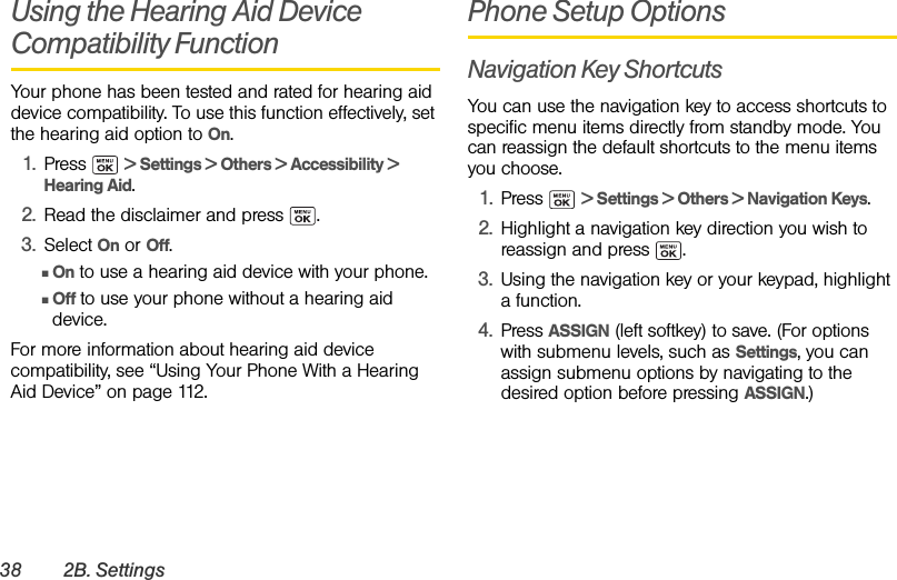 38 2B. SettingsUsing the Hearing Aid Device Compatibility FunctionYour phone has been tested and rated for hearing aid device compatibility. To use this function effectively, set the hearing aid option to On.1. Press  &gt; Settings &gt; Others &gt; Accessibility &gt; Hearing Aid.2. Read the disclaimer and press  .3. Select On or Off.ⅢOn to use a hearing aid device with your phone.ⅢOff to use your phone without a hearing aid device.For more information about hearing aid device compatibility, see “Using Your Phone With a Hearing Aid Device” on page 112.Phone Setup OptionsNavigation Key ShortcutsYou can use the navigation key to access shortcuts to specific menu items directly from standby mode. You can reassign the default shortcuts to the menu items you choose.1. Press  &gt; Settings &gt; Others &gt; Navigation Keys.2. Highlight a navigation key direction you wish to reassign and press  .3. Using the navigation key or your keypad, highlight a function.4. Press ASSIGN (left softkey) to save. (For options with submenu levels, such as Settings, you can assign submenu options by navigating to the desired option before pressing ASSIGN.)
