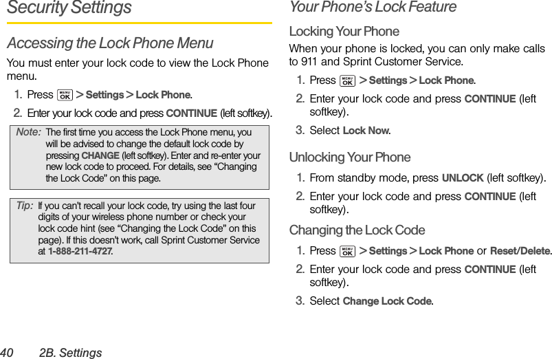 40 2B. SettingsSecurity SettingsAccessing the Lock Phone MenuYou must enter your lock code to view the Lock Phone menu.1. Press   &gt; Settings &gt; Lock Phone.2. Enter your lock code and press CONTINUE (left softkey).Your Phone’s Lock FeatureLocking Your PhoneWhen your phone is locked, you can only make calls to 911 and Sprint Customer Service.1. Press  &gt; Settings &gt; Lock Phone.2. Enter your lock code and press CONTINUE (left softkey).3. Select Lock Now.Unlocking Your Phone1. From standby mode, press UNLOCK (left softkey).2. Enter your lock code and press CONTINUE (left softkey).Changing the Lock Code1. Press  &gt; Settings &gt; Lock Phone or Reset/Delete.2. Enter your lock code and press CONTINUE (left softkey).3. Select Change Lock Code.Note: The first time you access the Lock Phone menu, you will be advised to change the default lock code by pressing CHANGE (left softkey). Enter and re-enter your new lock code to proceed. For details, see “Changing the Lock Code” on this page.Tip: If you can’t recall your lock code, try using the last four digits of your wireless phone number or check your lock code hint (see “Changing the Lock Code” on this page). If this doesn’t work, call Sprint Customer Service at 1-888-211-4727.