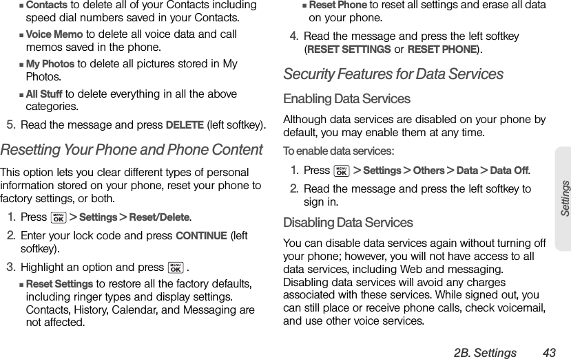 2B. Settings 43SettingsⅢContacts to delete all of your Contacts including speed dial numbers saved in your Contacts.ⅢVoice Memo to delete all voice data and call memos saved in the phone.ⅢMy Photos to delete all pictures stored in My Photos.ⅢAll Stuff to delete everything in all the above categories.5. Read the message and press DELETE (left softkey).Resetting Your Phone and Phone ContentThis option lets you clear different types of personal information stored on your phone, reset your phone to factory settings, or both.1. Press   &gt; Settings &gt; Reset/Delete.2. Enter your lock code and press CONTINUE (left softkey).3. Highlight an option and press   .ⅢReset Settings to restore all the factory defaults, including ringer types and display settings. Contacts, History, Calendar, and Messaging are not affected.ⅢReset Phone to reset all settings and erase all data on your phone.4. Read the message and press the left softkey (RESET SETTINGS or RESET PHONE).Security Features for Data ServicesEnabling Data ServicesAlthough data services are disabled on your phone by default, you may enable them at any time.To enable data services:1. Press  &gt; Settings &gt; Others &gt; Data &gt; Data Off.2. Read the message and press the left softkey to sign in.Disabling Data ServicesYou can disable data services again without turning off your phone; however, you will not have access to all data services, including Web and messaging. Disabling data services will avoid any charges associated with these services. While signed out, you can still place or receive phone calls, check voicemail, and use other voice services.