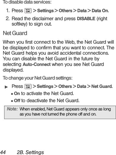 44 2B. SettingsTo disable data services: 1. Press  &gt; Settings &gt; Others &gt; Data &gt; Data On. 2. Read the disclaimer and press DISABLE (right softkey) to sign out.Net GuardWhen you first connect to the Web, the Net Guard will be displayed to confirm that you want to connect. The Net Guard helps you avoid accidental connections. You can disable the Net Guard in the future by selecting Auto-Connect when you see Net Guard displayed.To change your Net Guard settings:ᮣPress   &gt; Settings &gt; Others &gt; Data &gt; Net Guard.ⅢOn to activate the Net Guard.ⅢOff to deactivate the Net Guard.Note: When enabled, Net Guard appears only once as long as you have not turned the phone off and on.