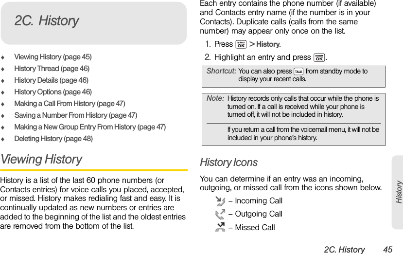2C. History 45HistoryࡗViewing History (page 45)ࡗHistory Thread (page 46)ࡗHistory Details (page 46)ࡗHistory Options (page 46)ࡗMaking a Call From History (page 47)ࡗSaving a Number From History (page 47)ࡗMaking a New Group Entry From History (page 47)ࡗDeleting History (page 48)Viewing History History is a list of the last 60 phone numbers (or Contacts entries) for voice calls you placed, accepted, or missed. History makes redialing fast and easy. It is continually updated as new numbers or entries are added to the beginning of the list and the oldest entries are removed from the bottom of the list.Each entry contains the phone number (if available) and Contacts entry name (if the number is in your Contacts). Duplicate calls (calls from the same number) may appear only once on the list.1. Press  &gt; History.2. Highlight an entry and press  .History IconsYou can determine if an entry was an incoming, outgoing, or missed call from the icons shown below. – Incoming Call – Outgoing Call – Missed Call2C. HistoryShortcut: You can also press   from standby mode to display your recent calls.Note: History records only calls that occur while the phone is turned on. If a call is received while your phone is turned off, it will not be included in history.If you return a call from the voicemail menu, it will not be included in your phone’s history.