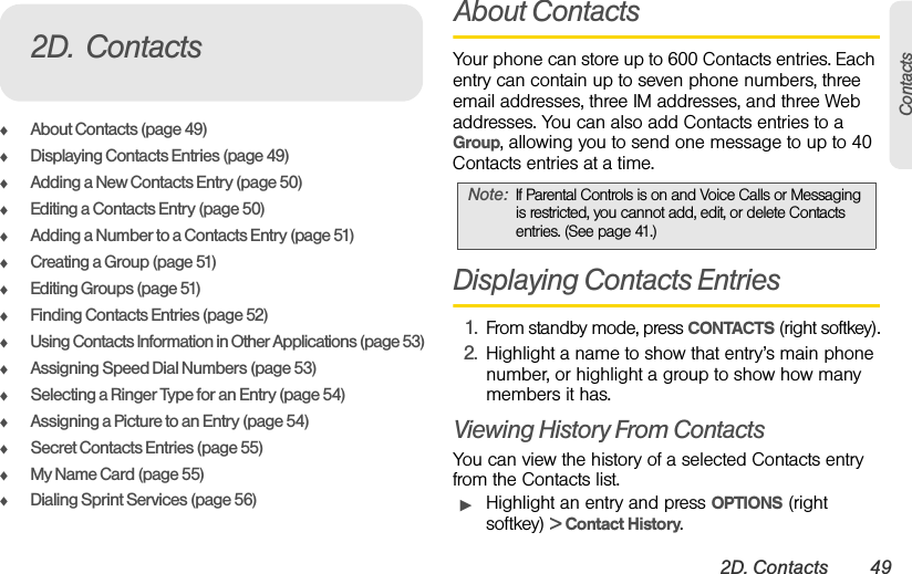 2D. Contacts 49ContactsࡗAbout Contacts (page 49)ࡗDisplaying Contacts Entries (page 49)ࡗAdding a New Contacts Entry (page 50)ࡗEditing a Contacts Entry (page 50)ࡗAdding a Number to a Contacts Entry (page 51)ࡗCreating a Group (page 51)ࡗEditing Groups (page 51)ࡗFinding Contacts Entries (page 52)ࡗUsing Contacts Information in Other Applications (page 53)ࡗAssigning Speed Dial Numbers (page 53)ࡗSelecting a Ringer Type for an Entry (page 54)ࡗAssigning a Picture to an Entry (page 54)ࡗSecret Contacts Entries (page 55)ࡗMy Name Card (page 55)ࡗDialing Sprint Services (page 56)About ContactsYour phone can store up to 600 Contacts entries. Each entry can contain up to seven phone numbers, three email addresses, three IM addresses, and three Web addresses. You can also add Contacts entries to a Group, allowing you to send one message to up to 40 Contacts entries at a time.Displaying Contacts Entries1. From standby mode, press CONTACTS (right softkey).2. Highlight a name to show that entry’s main phone number, or highlight a group to show how many members it has.Viewing History From ContactsYou can view the history of a selected Contacts entry from the Contacts list.ᮣHighlight an entry and press OPTIONS (right softkey) &gt; Contact History.2D. ContactsNote: If Parental Controls is on and Voice Calls or Messaging is restricted, you cannot add, edit, or delete Contacts entries. (See page 41.) 