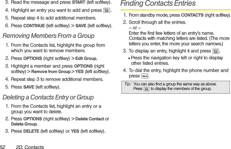 52 2D. Contacts3. Read the message and press START (left softkey).4. Highlight an entry you want to add and press  .5. Repeat step 4 to add additional members.6. Press CONTINUE (left softkey) &gt; SAVE (left softkey).Removing Members From a Group1. From the Contacts list, highlight the group from which you want to remove members.2. Press OPTIONS (right softkey) &gt; Edit Group.3. Highlight a member and press OPTIONS (right softkey) &gt; Remove from Group &gt; YES (left softkey).4. Repeat step 3 to remove additional members.5. Press SAVE (left softkey).Deleting a Contacts Entry or Group1. From the Contacts list, highlight an entry or a group you want to delete.2. Press OPTIONS (right softkey) &gt; Delete Contact or Delete Group.3. Press DELETE (left softkey) or YES (left softkey).Finding Contacts Entries1. From standby mode, press CONTACTS (right softkey).2. Scroll through all the entries.– or –Enter the first few letters of an entry’s name. Contacts with matching letters are listed. (The more letters you enter, the more your search narrows.)3. To display an entry, highlight it and press  .ⅢPress the navigation key left or right to display other listed entries. 4. To dial the entry, highlight the phone number and press .Tip: You can also find a group the same way as above. Press   to display the members of the group.