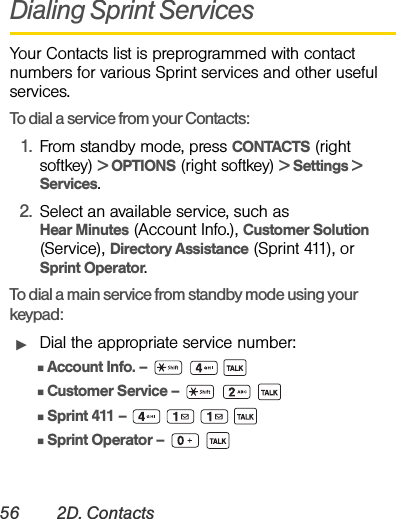 56 2D. ContactsDialing Sprint ServicesYour Contacts list is preprogrammed with contact numbers for various Sprint services and other useful services.To dial a service from your Contacts:1. From standby mode, press CONTACTS (right softkey) &gt; OPTIONS (right softkey) &gt; Settings &gt; Services.2. Select an available service, such as Hear Minutes (Account Info.), Customer Solution (Service), Directory Assistance (Sprint 411), or Sprint Operator.To dial a main service from standby mode using your keypad:ᮣDial the appropriate service number:ⅢAccount Info. –   ⅢCustomer Service –   ⅢSprint 411 –    ⅢSprint Operator –  