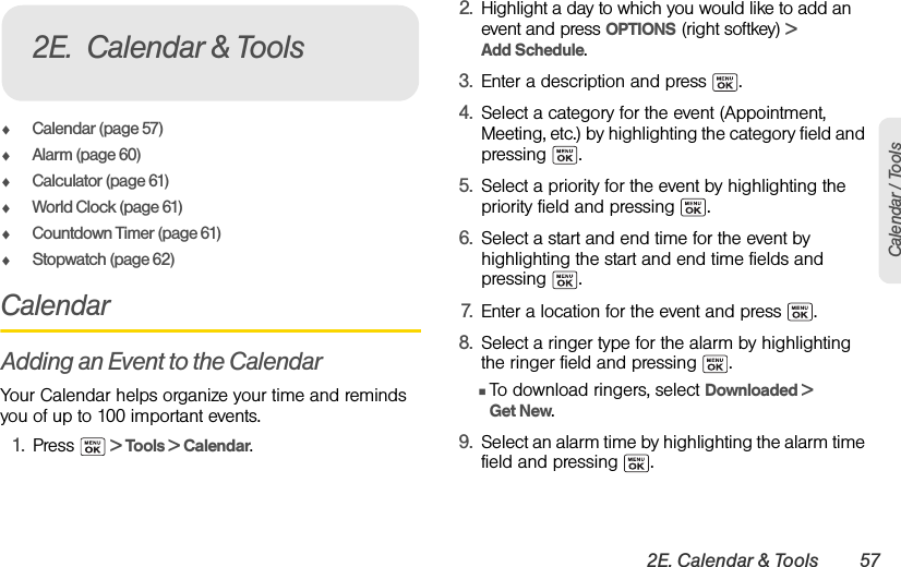 2E. Calendar &amp; Tools 57Calendar / ToolsࡗCalendar (page 57)ࡗAlarm (page 60)ࡗCalculator (page 61)ࡗWorld Clock (page 61)ࡗCountdown Timer (page 61)ࡗStopwatch (page 62)CalendarAdding an Event to the CalendarYour Calendar helps organize your time and reminds you of up to 100 important events.1. Press   &gt; Tools &gt; Calendar.2. Highlight a day to which you would like to add an event and press OPTIONS (right softkey) &gt; Add Schedule.3. Enter a description and press  .4. Select a category for the event (Appointment, Meeting, etc.) by highlighting the category field and pressing .5. Select a priority for the event by highlighting the priority field and pressing  .6. Select a start and end time for the event by highlighting the start and end time fields and pressing .7. Enter a location for the event and press  .8. Select a ringer type for the alarm by highlighting the ringer field and pressing  .ⅢTo download ringers, select Downloaded &gt; Get New.9. Select an alarm time by highlighting the alarm time field and pressing  .2E. Calendar &amp; Tools