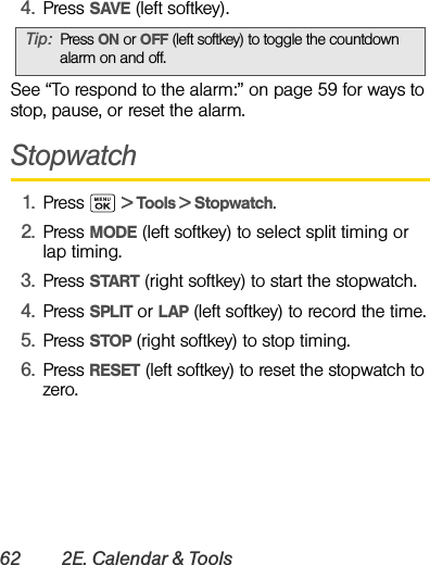 62 2E. Calendar &amp; Tools4. Press SAVE (left softkey).See “To respond to the alarm:” on page 59 for ways to stop, pause, or reset the alarm.Stopwatch1. Press  &gt; Tools &gt; Stopwatch.2. Press MODE (left softkey) to select split timing or lap timing.3. Press START (right softkey) to start the stopwatch.4. Press SPLIT or LAP (left softkey) to record the time.5. Press STOP (right softkey) to stop timing.6. Press RESET (left softkey) to reset the stopwatch to zero.Tip: Press ON or OFF (left softkey) to toggle the countdown alarm on and off.