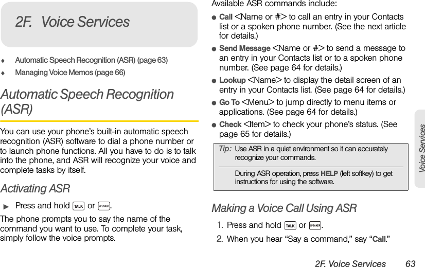 2F. Voice Services 63Voice ServicesࡗAutomatic Speech Recognition (ASR) (page 63)ࡗManaging Voice Memos (page 66)Automatic Speech Recognition (ASR)You can use your phone’s built-in automatic speech recognition (ASR) software to dial a phone number or to launch phone functions. All you have to do is to talk into the phone, and ASR will recognize your voice and complete tasks by itself.Activating ASRᮣPress and hold   or  .The phone prompts you to say the name of the command you want to use. To complete your task, simply follow the voice prompts.Available ASR commands include:ⅷCall &lt;Name or #&gt; to call an entry in your Contacts list or a spoken phone number. (See the next article for details.)ⅷSend Message &lt;Name or #&gt; to send a message to an entry in your Contacts list or to a spoken phone number. (See page 64 for details.)ⅷLookup &lt;Name&gt; to display the detail screen of an entry in your Contacts list. (See page 64 for details.)ⅷGo To &lt;Menu&gt; to jump directly to menu items or applications. (See page 64 for details.)ⅷCheck &lt;Item&gt; to check your phone’s status. (See page 65 for details.)Making a Voice Call Using ASR1. Press and hold   or  .2. When you hear “Say a command,” say “Call.”2F. Voice ServicesTip: Use ASR in a quiet environment so it can accurately recognize your commands.During ASR operation, press HELP (left softkey) to get instructions for using the software.