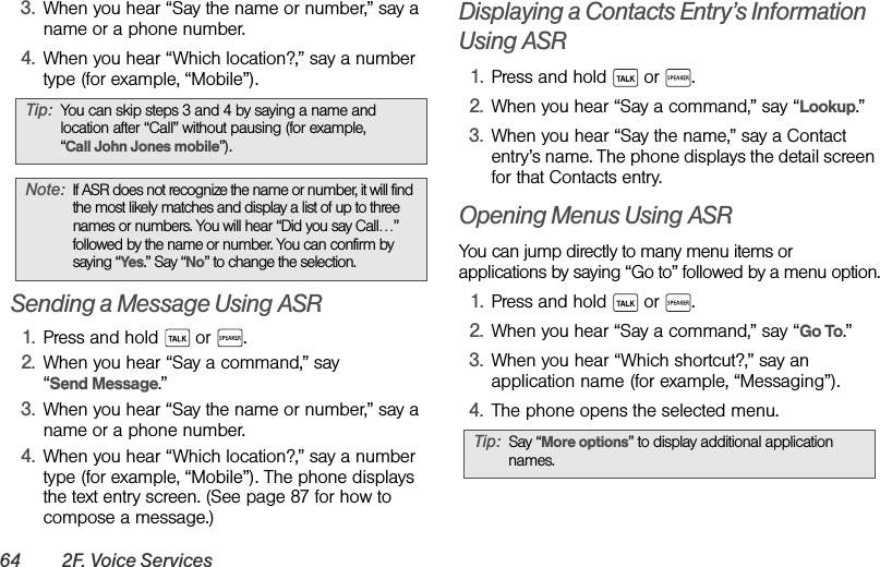 64 2F. Voice Services3. When you hear “Say the name or number,” say a name or a phone number.4. When you hear “Which location?,” say a number type (for example, “Mobile”).Sending a Message Using ASR1. Press and hold   or  .2. When you hear “Say a command,” say “Send Message.”3. When you hear “Say the name or number,” say a name or a phone number.4. When you hear “Which location?,” say a number type (for example, “Mobile”). The phone displays the text entry screen. (See page 87 for how to compose a message.)Displaying a Contacts Entry’s Information Using ASR1. Press and hold   or  .2. When you hear “Say a command,” say “Lookup.”3. When you hear “Say the name,” say a Contact entry’s name. The phone displays the detail screen for that Contacts entry.Opening Menus Using ASRYou can jump directly to many menu items or applications by saying “Go to” followed by a menu option.1. Press and hold   or  .2. When you hear “Say a command,” say “Go To.”3. When you hear “Which shortcut?,” say an application name (for example, “Messaging”).4. The phone opens the selected menu.Tip: You can skip steps 3 and 4 by saying a name and location after “Call” without pausing (for example, “Call John Jones mobile”). Note: If ASR does not recognize the name or number, it will find the most likely matches and display a list of up to three names or numbers. You will hear “Did you say Call…” followed by the name or number. You can confirm by saying “Yes.” Say “No” to change the selection.Tip: Say “More options” to display additional application names.