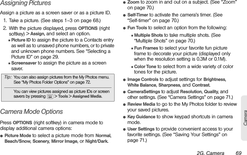 2G. Camera 69CameraAssigning PicturesAssign a picture as a screen saver or as a picture ID.1. Take a picture. (See steps 1–3 on page 68.)2. With the picture displayed, press OPTIONS (right softkey) &gt; Assign, and select an option.ⅢPicture ID to assign the picture to a Contacts entry as well as to unsaved phone numbers, or to private and unknown phone numbers. See “Selecting a Picture ID” on page 29.ⅢScreensaver to assign the picture as a screen saver.Camera Mode OptionsPress OPTIONS (right softkey) in camera mode to display additional camera options:ⅷPicture Mode to select a picture mode from Normal, Beach/Snow, Scenery, Mirror Image, or Night/Dark.ⅷZoom to zoom in and out on a subject. (See “Zoom” on page 70.)ⅷSelf-Timer to activate the camera’s timer. (See “Self-timer” on page 70.)ⅷFun Tools to select an option from the following:ⅢMultiple Shots to take multiple shots. (See “Multiple Shots” on page 70.)ⅢFun Frames to select your favorite fun picture frame to decorate your picture (displayed only when the resolution setting is 0.3M or 0.1M).ⅢColor Tone to select from a wide variety of color tones for the picture.ⅷImage Controls to adjust settings for Brightness, White Balance, Sharpness, and Contrast. ⅷCameraSettings to adjust Resolution, Quality, and other settings. (See “Camera Settings” on page 71.)ⅷReview Media to go to the My Photos folder to review your saved pictures.ⅷKey Guidance to show keypad shortcuts in camera mode.ⅷUser Settings to provide convenient access to your favorite settings. (See “Saving Your Settings” on page 71.)Tip: You can also assign pictures from the My Photos menu. See “My Photos Folder Options” on page 72.You can view pictures assigned as picture IDs or screen savers by pressing   &gt; Tools &gt; Assigned Media.