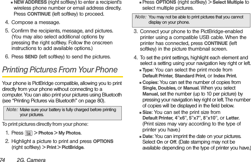 74 2G . Ca m e r aⅢNEW ADDRESS (right softkey) to enter a recipient’s wireless phone number or email address directly. Press CONTINUE (left softkey) to proceed.4. Compose a message.5. Confirm the recipients, message, and pictures. (You may also select additional options by pressing the right softkey. Follow the onscreen instructions to add available options.)6. Press SEND (left softkey) to send the pictures.Printing Pictures From Your PhoneYour phone is PictBridge compatible, allowing you to print directly from your phone without connecting to a computer. You can also print your pictures using Bluetooth (see “Printing Pictures via Bluetooth” on page 80).To print pictures directly from your phone:1. Press  &gt; Photos &gt; My Photos.2. Highlight a picture to print and press OPTIONS (right softkey) &gt; Print &gt; PictBridge.ⅢPress OPTIONS (right softkey) &gt; Select Multiple to select multiple pictures.3. Connect your phone to the PictBridge-enabled printer using a compatible USB cable. When the printer has connected, press CONTINUE (left softkey) in the picture thumbnail screen.4. To set the print settings, highlight each element and select a setting using your navigation key right or left.ⅢType: You can select the print mode from Default Printer, Standard Print, or Index Print.ⅢCopies: You can set the number of copies from Single, Doubles, or Manual. When you select Manual, set the number (up to 10 per picture) by pressing your navigation key right or left. The number of copies will be displayed in the field below.ⅢSize: You can set the print size from Default Printer, 4&quot;x6&quot;, 5&quot;x7&quot;, 8&quot;x10&quot;, or Letter. (Print sizes may vary according to the type of printer you have.)ⅢDate: You can imprint the date on your pictures. Select On or Off. (Date stamping may not be available depending on the type of printer you have.)Note: Make sure your battery is fully charged before printing your pictures.Note: You may not be able to print pictures that you cannot display on your phone.
