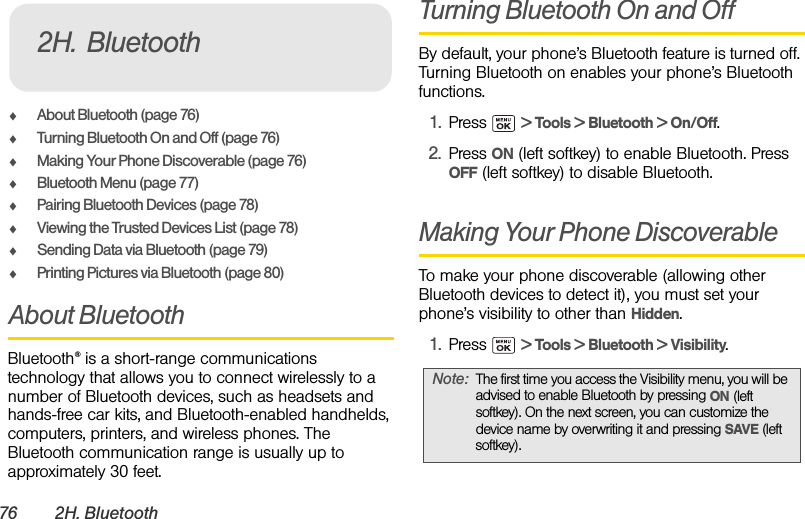76 2H. BluetoothࡗAbout Bluetooth (page 76)ࡗTurning Bluetooth On and Off (page 76)ࡗMaking Your Phone Discoverable (page 76)ࡗBluetooth Menu (page 77)ࡗPairing Bluetooth Devices (page 78)ࡗViewing the Trusted Devices List (page 78)ࡗSending Data via Bluetooth (page 79)ࡗPrinting Pictures via Bluetooth (page 80)About BluetoothBluetooth® is a short-range communications technology that allows you to connect wirelessly to a number of Bluetooth devices, such as headsets and hands-free car kits, and Bluetooth-enabled handhelds, computers, printers, and wireless phones. The Bluetooth communication range is usually up to approximately 30 feet.Turning Bluetooth On and OffBy default, your phone’s Bluetooth feature is turned off. Turning Bluetooth on enables your phone’s Bluetooth functions.1. Press  &gt; Tools &gt; Bluetooth &gt; On/Off.2. Press ON (left softkey) to enable Bluetooth. Press OFF (left softkey) to disable Bluetooth.Making Your Phone DiscoverableTo make your phone discoverable (allowing other Bluetooth devices to detect it), you must set your phone’s visibility to other than Hidden.1. Press  &gt; Tools &gt; Bluetooth &gt; Visibility.2H. BluetoothNote: The first time you access the Visibility menu, you will be advised to enable Bluetooth by pressing ON (left softkey). On the next screen, you can customize the device name by overwriting it and pressing SAVE (left softkey).